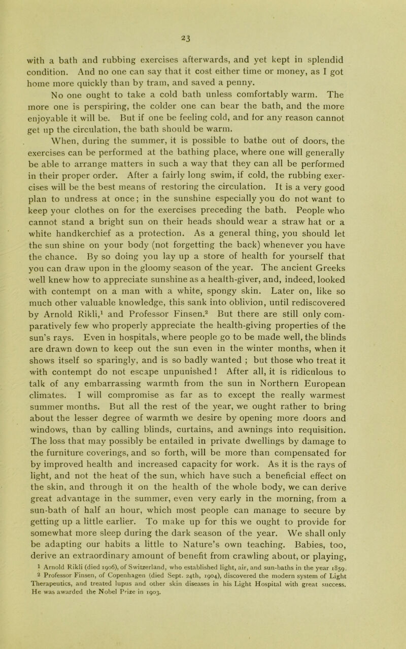 with a bath and rubbing exercises aftervvards, and yet kept in splendid condition. And no one can say that it cost either time or money, as I got home more quickly than by train, and saved a penny. No one ought to take a cold bath unless comfortably warm. The more one is perspiring, the colder one can bear the bath, and the more enjoyable it will be. But if one be feeling cold, and lor any reason cannot get up the circulation, the bath should be warm. When, during the summer, it is possible to bathe out of doors, the exercises can be performed at the bathing place, where one will generally be able to arrange matters in such a way that they can all be performed in their proper order. After a fairly long swim, if cold, the rubbing exer- cises will be the best means of restoring the circulation. It is a very good plan to undress at once; in the sunshine especially you do not want to keep your clothes on for the exercises preceding the bath. People who cannot stand a bright sun on their heads should wear a straw hat or a white handkerchief as a protection. As a general thing, you should let the sun shine on your body (not forgetting the back) whenever you have the chance. By so doing you lay up a store of health for yourself that you can draw upon in the gloomy season of the year. The ancient Greeks well knew how to appreciate sunshine as a health-giver, and, indeed, looked with contempt on a man with a white, spongy skin. Later on, like so much other valuable knowledge, this sank into oblivion, until rediscovered by Arnold Rikli,1 and Professor Finsen.2 But there are still only com- paratively few who properly appreciate the health-giving properties of the sun’s rays. Even in hospitals, where people go to be made well, the blinds are drawn down to keep out the sun even in the winter months, when it shows itself so sparingly, and is so badly wanted ; but those who treat it with contempt do not escape unpunished ! After all, it is ridiculous to talk of any embarrassing warmth from the sun in Northern European climates. I will compromise as far as to except the really warmest summer months. But all the rest of the year, we ought rather to bring about the lesser degree of warmth we desire by opening more doors and Windows, than by calling blinds, curtains, and awnings into requisition. The loss that may possibly be entailed in private dwellings by damage to the furniture coverings, and so forth, will be more than compensated for by improved health and increased capacity for work. As it is the rays of light, and not the heat of the sun, which have such a beneficial effect on the skin, and through it on the health of the whole body, we can derive great advantage in the summer, even very early in the morning. from a sun-bath of half an hour, which most people can manage to secure by getting up a little earlier. To make up for this we ought to provide for somewhat more sleep during the dark season of the year. We shall only be adapting our habits a little to Nature’s own teaching. Babies, too, derive an extraordinary amount of benefit from crawling about, or playing, 1 Arnold Rikli (died 1906), of Switzerland, who established light, air, and sun-baths in the year 1859. 2 Professor Finsen, of Copenhagen (died Sept. 24th, 1904), discovered the modem system of Light Therapeutics, and treated lupus and other skin diseases in his Light Hospital with great success. He was awarded the Nobel Prize in 1903.