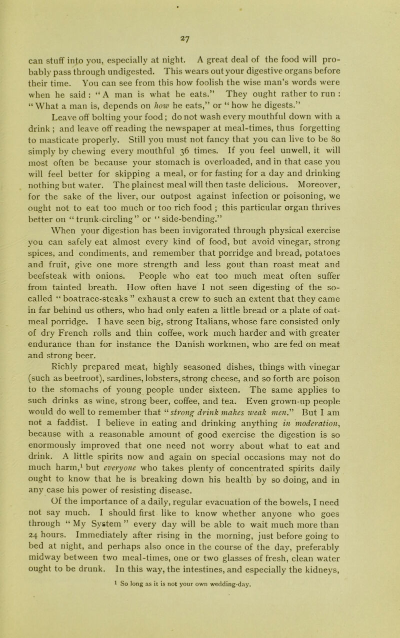 can stuff into you, especially at night. A great deal of the food will pro- bably pass through undigested. This wears out your digestive organs before their time. You can see from this how foolish the wise man’s words were when he said : “ A man is what he eats.” They ought rather to run : “ What a man is, depends on how he eats,” or “ how he digests.” Leave off bolting your food; do not wash every mouthful down with a drink ; and leave off reading the newspaper at meal-times, thus forgetting to masticate properly. Still you must not fancy that you can live to be 80 simply by chewing every mouthful 36 times. If you feel unwell, it will most often be because your stomach is overloaded, and in that case you will feel better for skipping a meal, or for fasting for a day and drinking nothing but water. The plainest meal will then taste delicious. Moreover, for the sake of the liver, our outpost against infection or poisoning, we ought not to eat too much or too rich food ; this particular organ thrives better on “ trunk-circling ” or “ side-bending.” When your digestion has been invigorated through physical exercise you can safely eat almost every kind of food, but avoid vinegar, strong spices, and condiments, and remember that porridge and bread, potatoes and fruit, give one more strength and less gout than roast meat and beefsteak with onions. People who eat too much meat often suffer from tainted breath. How often have I not seen digesting of the so- called “ boatrace-steaks ” exhaust a crew to such an extent that they came in far behind us others, who had only eaten a little bread or a plate of oat- meal porridge. I have seen big, strong Italians, whose fare consisted only of dry French rolis and thin coffee, work much harder and with greater endurance than for instance the Danish workmen, who are fed on meat and strong beer. Richly prepared meat, highly seasoned dishes, things with vinegar (such as beetroot), sardines, lobsters, strong cheese, and so forth are poison to the stomachs of young people under sixteen. The same applies to such drinks as wine, strong beer, coffee, and tea. Even grown-up people would do well to remember that “ strong drink makes weak men. But I am not a faddist. I believe in eating and drinking anything in 'moderation, because with a reasonable amount of good exercise the digestion is so enormously improved that one need not worry about what to eat and drink. A little spirits now and again on special occasions may not do much harm,1 but everyone who takes plenty of concentrated spirits daily ought to know that he is breaking down his health by so doing, and in any case his power of resisting disease. Of the importance of a daily, regular evacuation of the bowels, I need not say much. I should first like to know whether anyone who goes through “ My System ” every day will be able to wait much more than 24 hours. Immediately after rising in the morning, just before going to bed at night, and perhaps also once in the course of the day, preferably midway between two meal-times, one or two glasses of fresh, clean water ought to be drunk. In this way, the intestines, and especially the kidneys, 1 So long as it is not your own wedding-day.
