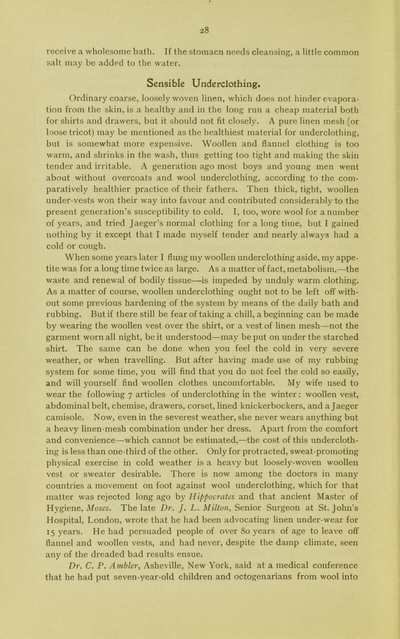 receive a wholcsome bath. If the stomacn needs cleansing, a little common salt may be added to the water. Sensible Underclothing. Ordinary coarse, loosely woven linen, which does not hinder evapora- tion from the skin, is a healthy and in the long run a cheap material both for shirts and drawers, but it shonld not fit closely. A pure linen mesh (or loosetricot) inay be mentioned as the healthiest material for underclothing, bnt is somewhat more expensive. Woollen and flannel clothing is too warm, and shrinks in the wash, thus getting too tight and making the skin tender and irritable. A generation ago most boys and young men went abont without overcoats and wool underclothing, according to the com- paratively healthier practice of their fathers. Then thick, tight, woollen under-vests won their way into favour and contributed considerably to the present generation’s susceptibility to cold. I, too, wore wool for anumber of years, and tried Jaeger’s normal clothing for a long time, but I gained nothing by it except that I made myself tender and nearly always had a cold or cough. When some years later I flung my woollen underclothing aside, my appe- tite was for a long time twice as large. As a matter of faet, metabolism,—the waste and renewal of bodily tissue—is impeded by unduly warm clothing. As a matter of course, woollen underclothing ought not to be left off with- out some previous hardening of the system by means of the daily bath and rubbing. But if there still be fear of taking a chili, a beginning can be made by wearing the woollen vest over the shirt, or a vest of linen mesh—not the garment worn all night, be it understood—may be put on under the starched shirt. The same can be done when you feel the cold in very severe weather, or when travelling. But af ter having made use of my rubbing system for some time, you will find that you do not feel the cold so easily, and will yourself find woollen clothes uncomfortable. My wife used to wear the following 7 articles of underclothing in the winter: woollen vest, abdominal belt, chemise, drawers, corset, lined knickerbockers, and a Jaeger camisole. Now, even in the severest weather, she never wears anything but a heavy linen-mesh combination under her dress. Apart from the comfort and convenience—which cannot be estimated,—the cost of this undercloth- ing is less than one-third of the other. Only for protracted, sweat-promoting physical exercise in cold weather is a heavy but loosely-woven woollen vest or sweater desirable. There is now among the doctors in many countries a movement on foot against wool underclothing, which for that matter was rejected long ago by Hippocrates and that ancient Master of Hygiene, Moses. The late Dr. J. L. Milton, Senior Surgeon at St. John’s Hospital, London, wrote that he had been advocating linen under-wear for 15 years. He had persuaded people of over 80 years of age to leave off flannel and woollen vests, and had never, despite the damp climate, seen any of the dreaded bad results ensue. Dr. C. P. Ambier, Asheville, New York, said at a medical conference that he had put seven-year-old children and octogenarians from wool into