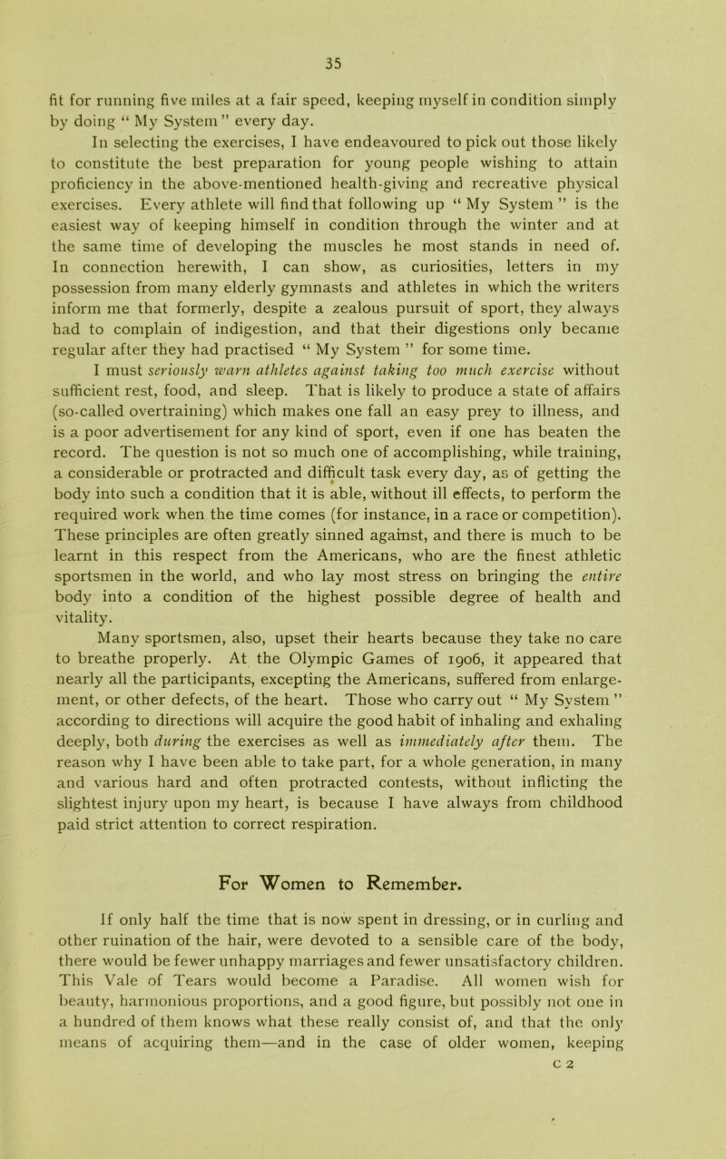 fit for running five miles at a fair speed, keeping inyself in condition simply by doing “ My System ” every day. In selecting the exercises, I have endeavoured to pick out those likely to constitute the hest preparation for young people wishing to attain proficiency in the above-mentioned health-giving and recreative physical exercises. Every athlete will find that following up “ My System” is the easiest way of keeping himself in condition through the winter and at the same time of developing the muscles he most stands in need of. In connection herewith, I can show, as curiosities, letters in my possession from many elderly gymnasts and athletes in which the writers inform me that formerly, despite a zealous pursuit of sport, they always had to complain of indigestion, and that their digestions only became regular after they had practised “ My System ” for some time. I must seriously warn athletes against taking too much exercise without sufficient rest, food, and sleep. That is likely to produce a state of affairs (so-called overtraining) which makes one fail an easy prey to illness, and is a poor advertisement for any kind of sport, even if one has beaten the record. The question is not so much one of accomplishing, while training, a considerable or protracted and difficult task every day, as of getting the body into such a condition that it is able, without ill effects, to perform the required work when the time comes (for instance, in a race or competition). These principles are often greatly sinned against, and there is much to be learnt in this respect from the Americans, who are the finest athletic sportsmen in the world, and who lay most stress on bringing the entire body into a condition of the highest possible degree of health and vitality. Many sportsmen, also, upset their hearts because they take no care to breathe properly. At the Olympic Games of 1906, it appeared that nearly all the participants, excepting the Americans, suffered from enlarge- ment, or other defects, of the heart. Those who carry out “ My System ” according to directions will acquire the good habit of inhaling and exhaling deeply, both during the exercises as well as immediately after them. The reason why I have been able to take part, for a whole generation, in many and various hard and often protracted contests, without inflicting the slightest injury upon my heart, is because I have always from childhood paid strict attention to correct respiration. For Women to Remember. If only half the time that is now spent in dressing, or in curling and other ruination of the hair, were devoted to a sensible care of the body, there would be fewer unhappy marriagesand fewer unsatisfactory children. This Vale of Tears would become a Paradise. All women wish for beauty, harmonious proportions, and a good figure, but possibly not one in a hundred of them knows what these really consist of, and that the only means of acquiring them—and in the case of older women, keeping c 2