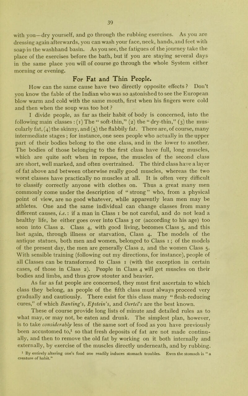 with you—dry yourself, and go through the rubbing exercises. As you are dressing again afterwards, you can wash yonr face, neck, hånds, and feet with soap in the washhand basin. As you see, the fatigues of the journey take the place of the exercises before the bath, but if you are staying several days in the same place you will of course go through the whole System either morning or evening. For Fat and Thin People. How can the same cause have two directly opposite effects ? Don’t you know the fable of the Indian who was so astonished to see the European blow warm and cold with the same mouth, first when his fingers were cold and then when the soup was too hot ? I divide people, as far as their habit of body is concerned, into the following main classes : (i) The “ soft-thin,” (2) the “ dry-thin,” (3) the mus- cularly fat, (4) the skinny, and (5) the flabbily fat. There are, of course, many intermediate stages ; for instance, one sees people who actually in the upper part of their bodies belong to the one class, and in the lower to another. The bodies of those belonging to the first class have full, long muscles, which are quite soft when in repose, the muscles of the second class are short, well marked, and often overtrained. The third class have a laver of fat above and between otherwise really good muscles, whereas the two worst classes have practically no muscles at all. It is often very difficult to classify correctly anyone with clothes on. Thus a great many men commonly come under the description of “ strong ” who, from a physical point of view, are no good whatever, while apparently lean men may be athletes. One and the same individual can change classes from many different causes, i.e.: if a man in Class 1 be not careful, and do not lead a healthy life, he either goes over into Class 3 or (according to his age) too soon into Class 2. Class. 4, with good living, becomes Class 5, and this last again, through illness or starvation, Class 4. The models of the antique statues, both men and women, belonged to Class 1; of the models of the present day, the men are generally Class 2, and the women Class 5. With sensible training (following out my directions, for instance), people of all Classes can be transformed to Class 1 (with the exception in certain cases, of those in Class 2). People in Class 4 will get muscles on their bodies and limbs, and thus grow stouter and heavier. As far as fat people are concerned, they must first ascertain to which class they belong, as people of the fifth class must always proceed very gradually and cautiously. There exist for this class many “ flesh-reducing cures,” of which Banting's, Epstein's, and Oertel's are the best known. These of course provide long lists of minute and detailed rules as to what may, or may not, be eaten and drunk. The simplest plan, however, is to take considerably less of the same sort of food as you have previously been accustomed to,1 so that fresh deposits of fat are not made continu- ally, and then to remove the old fat by working on it both internally and externally, by exercise of the muscles directly underneath, and by rubbing. 1 By entirely altering one’s food one readily induces stomach troubles. Even the stomach is “ a creature of habit.”