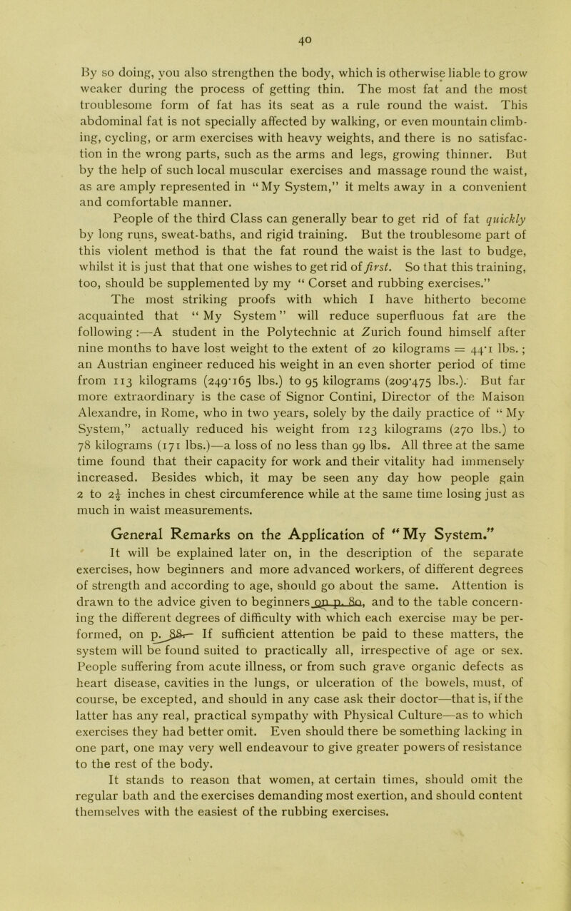 By so doing, vou also strengthen the body, which is otherwise liable to grow weaker during the process of getting thin. The most fat and the most troublesome form of fat has ils seat as a rule round the waist. This abdominal fat is not specially affected by walking, or even mountain climb- ing, cycling, or arm exercises with heavy weights, and there is no satisfac- tion in the wrong parts, such as the arms and legs, growing thinner. But by the help of such local muscular exercises and massage round the waist, as are amply represented in “My System,” it melts away in a convenient and comfortable manner. People of the third Class can generally bear to get rid of fat quickly by long runs, sweat-baths, and rigid training. But the troublesome part of this violent method is that the fat round the waist is the last to budge, whilst it is just that that one wishes to get rid of first. So that this training, too, should be supplemented by my “ Corset and rubbing exercises.” The most striking proofs with which I have hitherto become acquainted that “ My System ” will reduce superfluous fat are the following :—A student in the Polytechnic at Zurich found himself after nine months to have lost weight to the extent of 20 kilograms = 44'1 Ibs. ; an Austrian engineer reduced his weight in an even shorter period of time from 113 kilograms (249*165 Ibs.) togs kilograms (209*475 Ibs.). But far more extraordinary is the case of Signor Contini, Director of the Maison Alexandre, in Rome, who in two years, solely by the daily practice of “ My System,” actually reduced his weight from 123 kilograms (270 Ibs.) to 78 kilograms (171 Ibs.)—a loss of no less than 99 Ibs. All three at the same time found that their capacity for work and their vitality had immensely increased. Besides which, it may be seen any day how people gain 2 to 2^ inches in chest circumference while at the same time losing just as much in waist measurements. General Remarks on the Application of ** My System.” It will be explained later on, in the description of the separate exercises, how beginners and more advanced workers, of different degrees of strength and according to age, should go about the same. Attention is drawn to the advice given to beginnersj^n p. 8n, and to the table concern- ing the different degrees of difficulty with which each exercise may be per- formed, on If sufficient attention be paid to these matters, the system will be found suited to practically all, irrespective of age or sex. People suffering from acute illness, or from such grave organic defects as heart disease, cavities in the lungs, or ulceration of the bowels, must, of course, be excepted, and should in any case ask their doctor—that is, if the latter has any real, practical sympathy with Physical Culture—as to which exercises they had better omit. Even should there be something lacking in one part, one may very well endeavour to give greater powers of resistance to the rest of the body. It stands to reason that women, at certain times, should omit the regular bath and the exercises demanding most exertion, and should content themselves with the easiest of the rubbing exercises.
