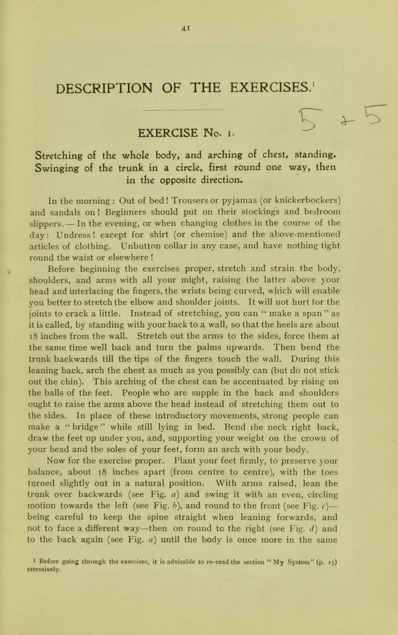 DESCRIPTION OF THE EXERCISES.1 EXERCISE No. i. Stretching of the whole body, and arching of chest, standing. Swinging of the trunk in a circle, first round one way, then in the opposite direction. In the morning: Out of bed! Trousersor pyjamas (or knickerbockers) and sandals on ! Beginners should put on their slockings and bedroom slippers. —In the evening, or when changing clothes in the course of the day: Undress ! except for shirt (or chemise) and the above-mentioned articles of clothing. Unbutton collar in any case, and have nothing tight round the waist or elsewhere ! Before beginning the exercises proper, stretch and strain the body, shoulders, and arms with all your might, raising the latter above your head and interlacing the fingers, the wrists being curved, which will enable you better to stretch the elbow and shoulder joints. It will not hurt tor the joints to crack a little. Instead of stretching, you can “ make a spån ” as it is called, by standing with your back to a wall, so that the heels are about 18 inches from the wall. Stretch out the arms to the sides, force them at the same time well back and turn the palms upwards. Then bend the trunk backwards till the tips of the fingers touch the wall. During this leaning back, arch the chest as much as you possibly can (but do not stick out the chin). This arching of the chest can be accentuated by rising on the balls of the feet. People who are supple in the back and shoulders ought to raise the arms above the head instead of stretching them out to the sides. In place of these introductory movements, strong people can make a “bridge” while still lying in bed. Bend the neck right back, draw the feet up under you, and, supporting your weight on the crown of your head and the soles of your feet, form an arch with your body. Now for the exercise proper. Plant your feet firmly, to preserve your balance, about 18 inches apart (from centre to centre), with the toes turned slightly out in a natural position. With arms raised, lean the trunk over backwards (see Fig. a) and swing it with an even, circling motion towards the left (see Fig. b), and round to the front (see Fig. c)— being careful to keep the spine straight when leaning forwards, and not to face a different way—then on round to the right (see Fig. d) and to the back again (see Fig. a) until the body is once more in the same 1 Before going through the exercises, it is advisahle to re-read the section “ My System” (p. 15) attentively.