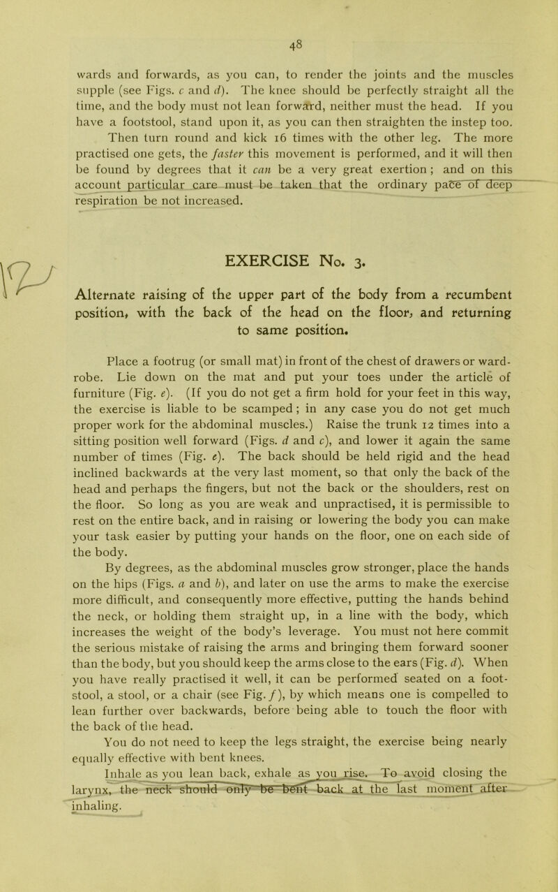 wards and forwards, as you can, to render the joints and the muscles snpple (see Figs. c and d). The knee should be perfectly straight all the time, and the body must not lean forward, neither must the head. If you have a footstool, stand upon it, as you can then straighten the instep too. Then turn round and kick 16 times with the other leg. The more practised one gets, the fastev this movement is performed, and it will then be found by degrees that it can be a very great exertion ; and on this account particular care must be taken that the ordinary paCe of deep respiration be not increased. EXERCISE No. 3« Alternate raising of the upper part of the body from a recumbent position# with the back of the head on the floor, and returning to same position. Place a footrug (or small mat) in front of the chest of drawers or ward- robe. Lie down on the mat and put your toes under the article of furniture (Fig. e). (If you do not get a firm hold for your feet in this way, the exercise is liable to be scamped ; in any case you do not get much proper work for the abdominal muscles.) Raise the trunk 12 times into a sitting position well forward (Figs. d and c), and lower it again the same number of times (Fig. e). The back should be held rigid and the head inclined backwards at the very last moment, so that only the back of the head and perhaps the fingers, but not the back or the shoulders, rest on the floor. So long as you are weak and unpractised, it is permissible to rest on the entire back, and in raising or lowering the body you can make your task easier by putting your hånds on the floor, one on each side of the body. By degrees, as the abdominal muscles grow stronger, place the hånds on the hips (Figs. a and b), and later on use the arms to make the exercise more difhcult, and consequently more effective, putting the hånds behind the neck, or holding them straight up, in a line with the body, which increases the weight of the body’s leverage. You must not here commit the serious mistake of raising the arms and bringing them forward sooner than the body, but you should keep the arms close to the ears (Fig. d). When you have really practised it well, it can be performed seated on a foot- stool, a stool, or a chair (see Fig./), by which means one is compelled to lean further over backwards, before being able to touch the floor with the back of the head. You do not need to keep the legs straight, the exercise being nearly equally effective with bent knees. Inhale as you lean back, exhale as you rise. To avoid closing the larynx, the neck should~~onT}T tNT’bent back at the last moment after inhaling.