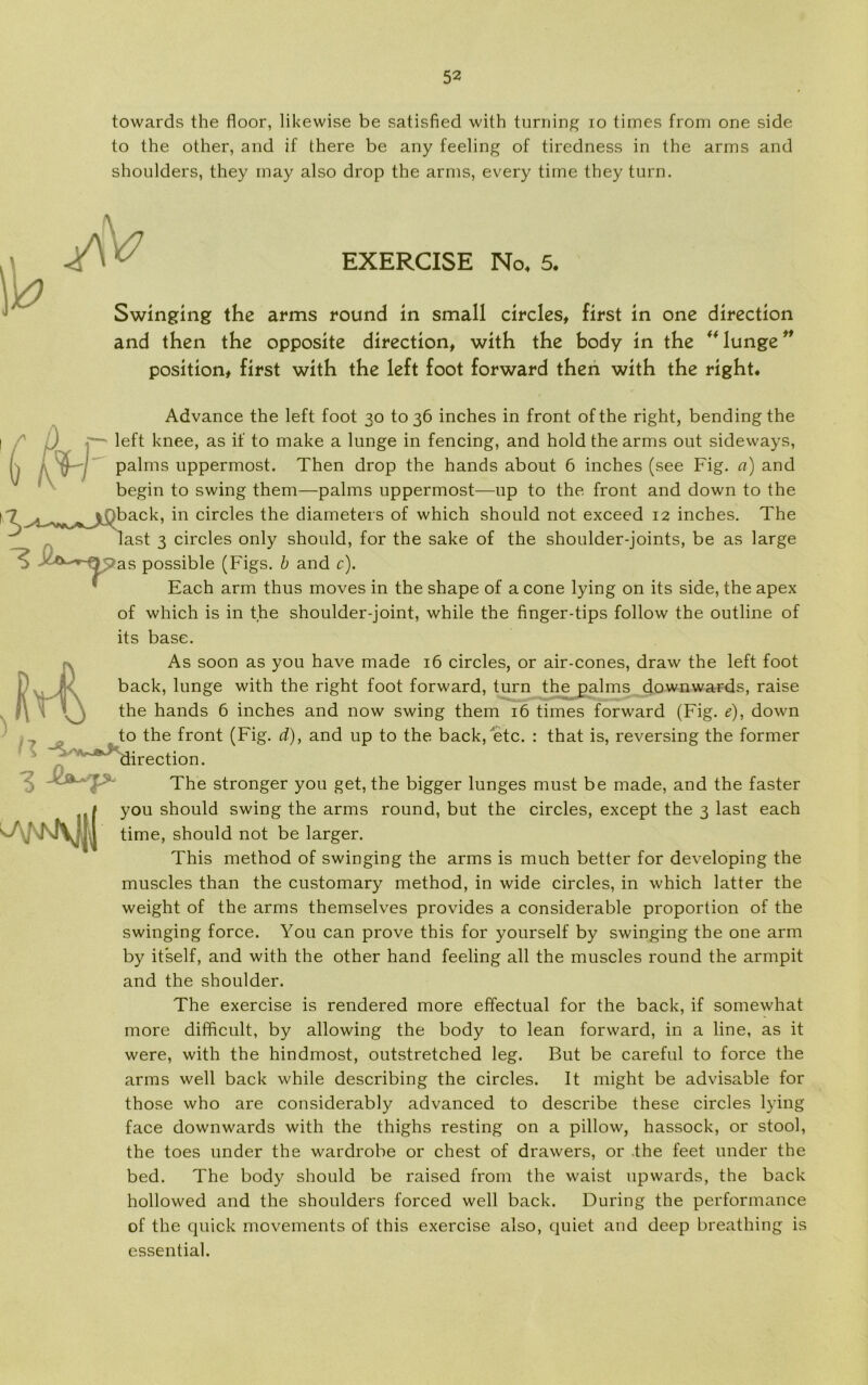 towards the floor, likewise be satisfied with turning io times from one side to the other, and if there be any feeling of tiredness in the arms and shoulders, they may also drop the arms, every time they turn. EXERCISE No, 5. Swinging the arms round in small circles, first in one direction and then the opposite direction, with the body in the ** lunge ** position# first with the left foot forward then with the right. Advance the left foot 30 to 36 inches in front of the right, bendingthe / left knee, as if to make a lunge in fencing, and hold the arms out sideways, palms uppermost. Then drop the hånds about 6 inches (see Fig. a) and begin to swing them—palms uppermost—up to the front and down to the 7 ^ |Oback, in circles the diameters of which should not exceed 12 inches. The last 3 circles only should, for the sake of the shoulder-joints, be as large possible (Figs. b and c). Each arm thus moves in the shape of a cone lying on its side, the apex of which is in the shoulder-joint, while the finger-tips follow the outline of its base. As soon as you have made 16 circles, or air-cones, draw the left foot back, lunge with the right foot forward, turn the palms downwards, raise the hånds 6 inches and now swing them 16 times forward (Fig. e), down to the front (Fig. d), and up to the back, etc. : that is, reversing the former ^^Hirection. The stronger you get, the bigger lunges must be made, and the faster ,, t you should swing the arms round, but the circles, except the 3 last each ‘■2\j KTV^ 1 time, should not be larger. This method of swinging the arms is much better for developing the muscles than the customary method, in wide circles, in which latter the weight of the arms themselves provides a considerable proportion of the swinging force. You can prove this for yourself by swinging the one arm by itself, and with the other hånd feeling all the muscles round the armpit and the shoulder. The exercise is rendered more effectual for the back, if somewhat more difficult, by allowing the body to lean forward, in a line, as it were, with the hindmost, outstretched leg. But be careful to force the arms well back while describing the circles. It might be advisable for those who are considerably advanced to describe these circles lying face downwards with the thighs resting on a pillow, hassock, or stool, the toes under the wardrobe or chest of drawers, or the feet under the bed. The body should be raised from the waist upwards, the back hollowed and the shoulders forced well back. During the performance of the quick movements of this exercise also, quiet and deep breathing is essential.