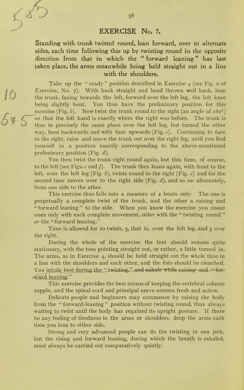 EXERCISE No. 7. Standing with trunk twisted round, lean forward, over to alternate sides, each time following this up by twisting round in the opposite direction from that in which the ** forward leaning ” has last taken place, the arms meanwhile being held straight out in a line with the shoulders. Take up the “ ready ” position described in Exercise 4 (see Fig. a of Exercise, No. 7). With back straight and head thrown well back, lean the trunk, facing towards the left, forward over the left leg, the left knee being slightly bent. You thus have the preliminary position for this exercise (Fig. b). Now twist the trunk round to the right (an angle of 180°) so that the left hånd is exactly where the right was before. The trunk is thus in precisely the same place over the left leg, but turned the other way, bent backwards and with face upwards (Fig. c). Continuing to face to the right, raise and move the trunk out over the right leg, until you find yourself in a position exactly corresponding to the above-mentioned preliminary position (Fig. d). You then twist the trunk right round again, but this time, of course, to the left (see Figs. e and /). The trunk then leans again, with front to the left, over the left leg (Fig. b), twists round to the right (Fig. c) and for the second time moves over to the right side (Fig. d), and so on alternately, from one side to the other. This exercise thus falls into a measure of 2 beats only. The one is perpetually a complete twist of the trunk, and the other a raising and “ forward leaning ” to the side. When you know the exercise you count once only with each complete movement, either with the “ twisting round ” or the “forward leaning.” Time is allowed for 10 twists, 5, that is, over the left leg, and 5 over the right. During the whole of the exercise the feet should remain quite stationary, with the toes pointing straight out, or rather, a little turned in. The arms, as in Exercise 4, should be held straight out the whole time in a line with the shoulders and each other, and the fists should be clenched. You in hale b e slydu rmgTheJJTwistiag-^l-a^ cwaxd-leaning. ’ ’ This exercise provides the best means of keeping the vertebral column supple, and the spinal cord and principal nerve centres fresh and active. Delicate people and beginners may commence by raising the body from the “ forward-leaning ” position without twisting round, thus always waiting to twist until the body has regained its upright posture. If there be any feeling of tiredness in the arms or shoulders, drop the arms each time you lean to either side. Strong and very advanced people can do the twisting in one jerk, but the rising and forward leaning, during which the breath is exhaled, must always be carried out comparatively quietly.