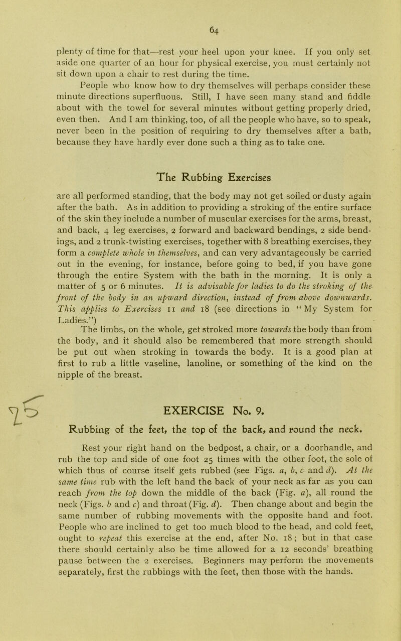 plenty of time for that—rest vour heel upon your knee. If you only set aside one quarter of an hour for physical exercise, you must certainly not sit down upon a chair to rest during the time. People who know how to dry themselves will perhaps consider these minute directions superfluous. Still, I have seen many stand and fiddle about with the towel for several minutes without getting properly dried, even then. And I am thinking, too, of all the people who have, so to speak, never been in the position of requiring to dry themselves after a bath, because they have hardly ever done such a thing as to take one. The Rubbing Exercises are all performed standing, that the body may not get soiled or dusty again after the bath. As in addition to providing a stroking of the entire surface of the skin they include a number of muscular exercises for the arms, breast, and back, 4 leg exercises, 2 forward and backward bendings, 2 side bend- ings, and 2 trunk-twisting exercises, together with 8 breathing exercises, they form a complete whole in themselves, and can very advantageously be carried out in the evening, for instance, before going to bed, if you have gone through the entire System with the bath in the morning. It is only a matter of 5 or 6 minutes. It is advisable for ladies to do the stroking of the front of the body in an upward direction, instead of from above downwards. This applies to Exercises 11 and 18 (see directions in “ My System for Ladies.”) The limbs, on the whole, get stroked more towards the body than from the body, and it should also be remembered that more strength should be put out when stroking in towards the body. It is a good plan at first to rub a little vaseline, lanoline, or something of the kind on the nipple of the breast. EXERCISE No. 9. Rubbing of the feet, the top of the back, and round the neck. Rest your right hånd on the bedpost, a chair, or a doorhandle, and rub the top and side of one foot 25 times with the other foot, the sole of which thus of course itself gets rubbed (see Figs. a, b, c and d). At the same time rub with the left hånd the back of your neck as far as you can reach from the top down the middle of the back (Fig. a), all round the neck (Figs. b and c) and throat (Fig. d). Then change about and begin the same number of rubbing movements with the opposite hånd and foot. People who are inclined to get too much biood to the head, and cold feet, ought to repeat this exercise at the end, after No. 18 ; but in that case there should certainly also be time allowed for a 12 seconds’ breathing pause between the 2 exercises. Beginners may perform the movements separately, first the rubbings with the feet, then those with the hånds.