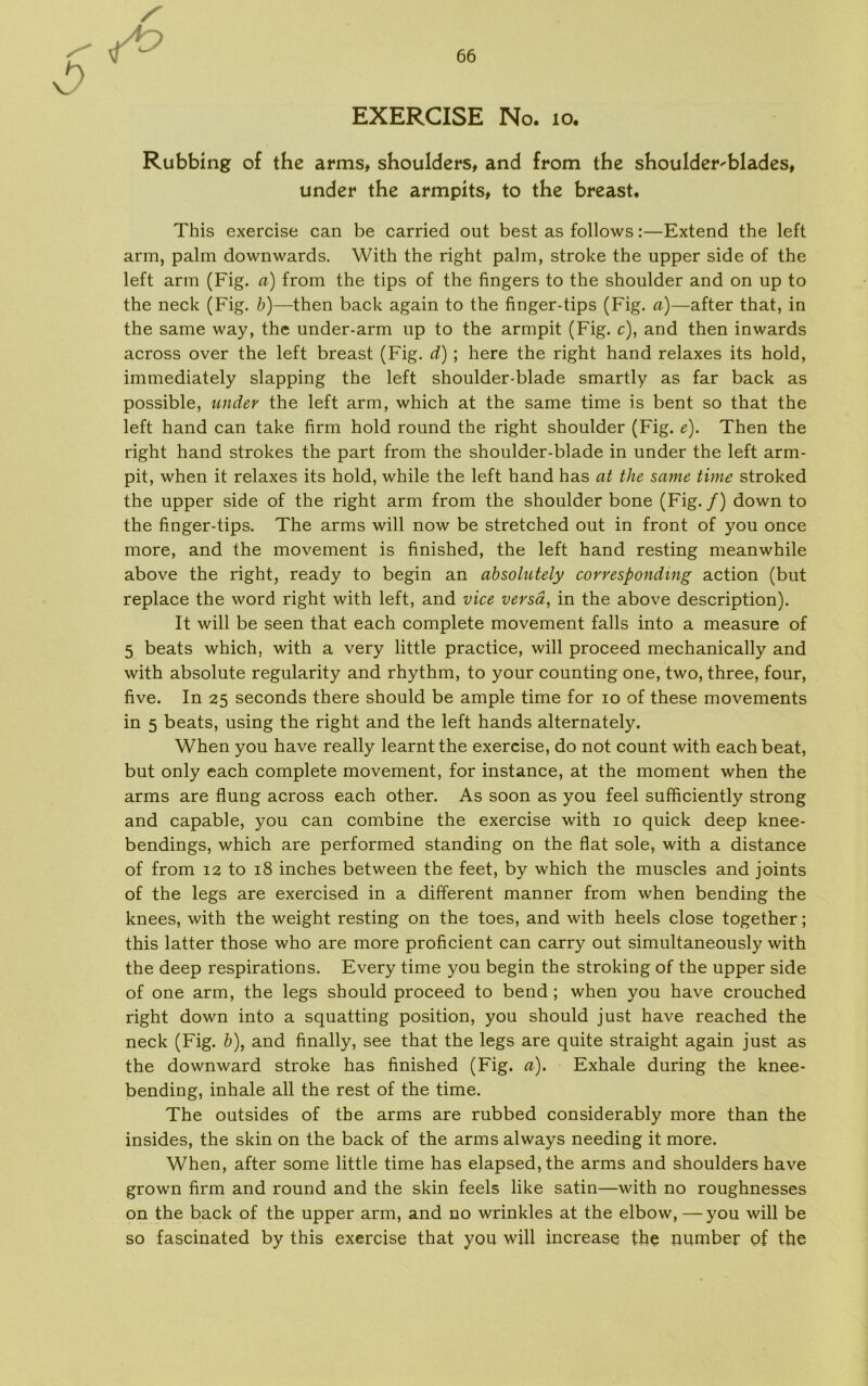 Rubbing of the arms, shoulders, and from the shoulder^blades, under the armpits, to the breast. This exercise can be carried out best as follows:—Extend the left arm, palm downwards. With the right palm, stroke the upper side of the left arm (Fig. a) from the tips of the fingers to the shoulder and on up to the neck (Fig. b)—then back again to the finger-tips (Fig. a)—after that, in the same way, the under-arm up to the armpit (Fig. c), and then inwards across over the left breast (Fig. d) ; here the right hånd relaxes its hold, immediately slapping the left shoulder-blade smartly as far back as possible, under the left arm, which at the same time is bent so that the left hånd can take firm hold round the right shoulder (Fig. e). Then the right hånd strokes the part from the shoulder-blade in under the left arm- pit, when it relaxes its hold, while the left hånd has at the same time stroked the upper side of the right arm from the shoulder bone (Fig./) down to the finger-tips. The arms will now be stretched out in front of you once more, and the movement is finished, the left hånd resting meanwhile above the right, ready to begin an absolutely correspondmg action (but replace the word right with left, and vice versa, in the above description). It will be seen that each complete movement falls into a measure of 5 beats which, with a very little practice, will proceed mechanically and with absolute regularity and rhythm, to your counting one, two, three, four, five. In 25 seconds there should be ampie time for 10 of these movements in 5 beats, using the right and the left hånds alternately. When you have really learntthe exercise, do not count with each beat, but only each complete movement, for instance, at the moment when the arms are flung across each other. As soon as you feel sufficiently strong and capable, you can combine the exercise with 10 quick deep knee- bendings, which are performed standing on the flat sole, with a distance of from 12 to 18 inches between the feet, by which the muscles and joints of the legs are exercised in a different manner from when bending the knees, with the weight resting on the toes, and with heels close together; this latter those who are more proficient can carry out simultaneously with the deep respirations. Every time you begin the stroking of the upper side of one arm, the legs should proceed to bend ; when you have crouched right down into a squatting position, you should just have reached the neck (Fig. b), and finally, see that the legs are quite straight again just as the downward stroke has finished (Fig. a). Exhale during the knee- bending, inhale all the rest of the time. The outsides of tbe arms are rubbed considerably more than the insides, the skin on the back of the arms always needing it more. When, after some little time has elapsed,the arms and shoulders have grown firm and round and the skin feels like satin—with no roughnesses on the back of the upper arm, and no wrinkles at the elbow, —you will be so fascinated by this exercise that you will increase the number of the