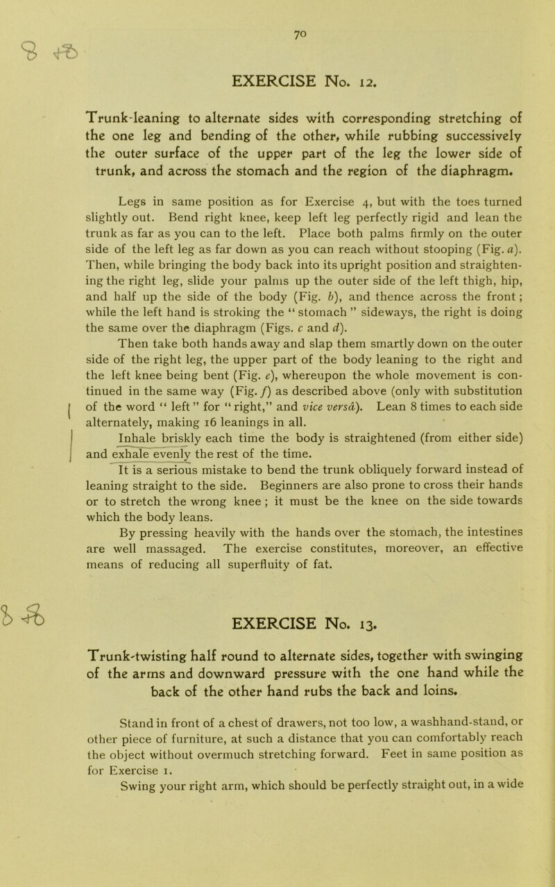 Trunk-leaning to alternate sides with corresponding stretching of the one leg and bending of the other* while rubbing successively the outer surface of the upper part of the leg the lower side of trunk* and across the stomach and the region of the diaphragm. Legs in same position as for Exercise 4, but with the toes turned slightly out. Bend right knee, keep left leg perfectly rigid and lean the trunk as far as you can to the left. Place both palms firmly on the outer side of the left leg as far down as you can reach without stooping (Fig. a). Then, while bringing the body back into its upright position and straighten- ingthe right leg, slide your palms up the outer side of the left thigh, hip, and half up the side of the body (Fig. b), and thence across the front; while the left hånd is stroking the “ stomach ” sideways, the right is doing the same over the diaphragm (Figs. c and d). Then take both hånds away and slap them smartly down on the outer side of the right leg, the upper part of the body leaning to the right and the left knee being bent (Fig. e), whereupon the whole movement is con- tinued in the same way (Fig./) as described above (only with substitution of the word “ left ” for “ right,” and vice versa). Lean 8 times to each side alternately, making 16 leanings in all. Inhale briskly each time the body is straightened (from either side) and exhale evenly the rest of the time. It is a serious mistake to bend the trunk obliquely forward instead of leaning straight to the side. Beginners are also prone to cross their hånds or to stretch the wrong knee ; it must be the knee on the side towards which the body leans. By pressing heavily with the hånds over the stomach, the intestines are well massaged. The exercise constitutes, moreover, an effective means of reducing all superfluity of fat. EXERCISE No. 13. Trunk-twisting half round to alternate sides* together with swinging of the arms and downward pressure with the one hånd while the back of the other hånd rubs the back and loins« Stand in front of a chest of drawers, not too low, a washhand-stand, or other piece of furniture, at such a distance that you can comfortably reach the object without overmuch stretching forward. Feet in same position as for Exercise 1. Swing your right arm, which should be perfectly straight out, in a wide