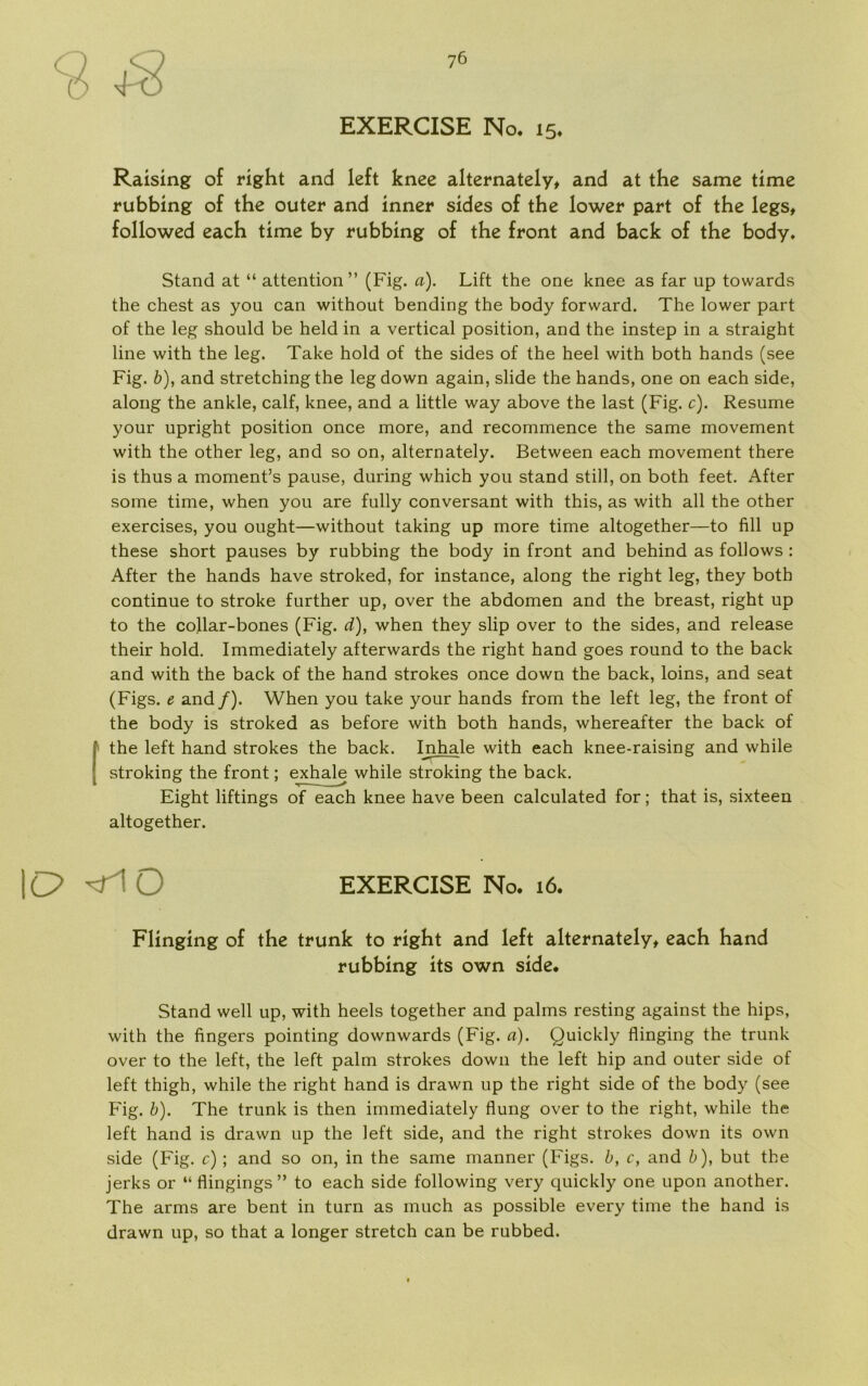 EXERCISE No. 15. Raising o£ right and left knee alternately, and at the same time rubbing of the outer and inner sides of the lower part of the legs, followed each time by rubbing of the front and back of the body. Stand at “ attention” (Fig. a). Lift the one knee as far up towards the chest as you can without bending the body forward. The lower part of the leg should be held in a vertical position, and the instep in a straight line with the leg. Take hold of the sides of the heel with both hånds (see Fig. b), and stretching the legdown again, slide the hånds, one on each side, along the ankle, calf, knee, and a little way above the last (Fig. c). Resume your upright position once more, and recommence the same movement with the other leg, and so on, alternately. Between each movement there is thus a moment’s pause, during which you stand still, on both feet. After some time, when you are fully conversant with this, as with all the other exercises, you ought—without taking up more time altogether—to fill up these short pauses by rubbing the body in front and behind as follows : After the hånds have stroked, for instance, along the right leg, they both continue to stroke further up, over the abdomen and the breast, right up to the collar-bones (Fig. d), when they slip over to the sides, and release their hold. Immediately afterwards the right hånd goes round to the back and with the back of the hånd strokes once down the back, loins, and seat (Figs. e and/). When you take your hånds from the left leg, the front of the body is stroked as before with both hånds, whereafter the back of I the left hånd strokes the back. In hale with each knee-raising and while stroking the front; exhale while stroking the back. Eight liftings of each knee have been calculated for; that is, sixteen altogether. IC? ■'Fl O EXERCISE No. 16. Flmglng of the trunk to right and left alternately, each hånd rubbing its own side. Stand well up, with heels together and palms resting against the hips, with the fingers pointing downwards (Fig. a). Quickly flinging the trunk over to the left, the left palm strokes down the left hip and outer side of left thigh, while the right hånd is drawn up the right side of the body (see Fig. b). The trunk is then immediately flung over to the right, while the left hånd is drawn up the left side, and the right strokes down its own side (Fig. c) ; and so on, in the same manner (Figs. b, c, and b), but the jerks or “ flingings ” to each side following very quickly one upon another. The arms are bent in turn as much as possible every time the hånd is drawn up, so that a longer stretch can be rubbed.