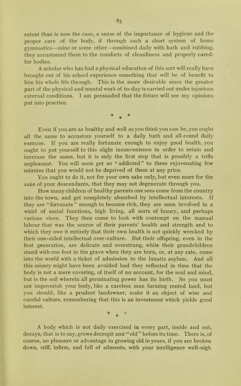 cxtent than is now the case, a sense of the importance of hygiene and the proper care of the body, if through such a short system of home gymnastics—mine or some other—combined daily with bath and rubbing, they accustomed them to the comforts of cleanliness and properly cared- for bodies. A scholar who has had a physical education of this sort will really have brought out of his school experience something that will be of benefit to him his whole life through. This is the more desirable since the greater part of the physical and mental work of to-day is carried out under injurious external conditions. I am persuaded that the future will see my opinions put into practice. Even if you are as healthy and well as you think you can be, you ought all the same to accustom yourself to a daily bath and all-round daily exercise. If you are really fortunate enough to enjoy good health, you ought to put yourself to this slight inconvenience in order to retain and inerease the same, but it is only the first step that is possibly a trifle unpleasant. You will soon get so “addicted” to these rejuvenating few minutes that you would not be deprived of them at any price. You ought to do it, not for your own sake only, but even more for the sake of your descendants, that they may not degenerate through you. How many children of healthy parents one sees come from the country into the town, and get completely absorbed by intellectual interests. If they are “fortunate” enough to become rich, they are soon involved in a whirl of social funetions, high living, all sorts of luxury, and perhaps various vices. They then come to look with contempt on the manual labour that was the source of their parents’ health and strength and to which they owe it entirely that their own health is not quickly wrecked by their one-sided intellectual over-culture. But their offspring, even in the first generation, are delicate and overstrung, while their grandc.hildren stand with one foot in the grave when they are born, or, at any rate, come into the world with a ticket of admission to the lunatic asylum. And all this misery might have been avoided had they reflected in time that the body is not a mere covering, of itself of no account, for the soul and mind, but is the soil wherein all germinating power has its birth. So you must not impoverish your body, like a careless man farming rented land, but you should, like a prudent landowner, make it an object of wise and careful culture, remembering that this is an investment which yields good interest. A body which is not daily exercised in every part, inside and out, decays, that is to say, grows decrepit and “ old ” before its time. There is, of course, no pleasure or aavantage in growing old in years, if you are broken down, stiff, infirm, and full of ailments, with your intelligence well-nigh
