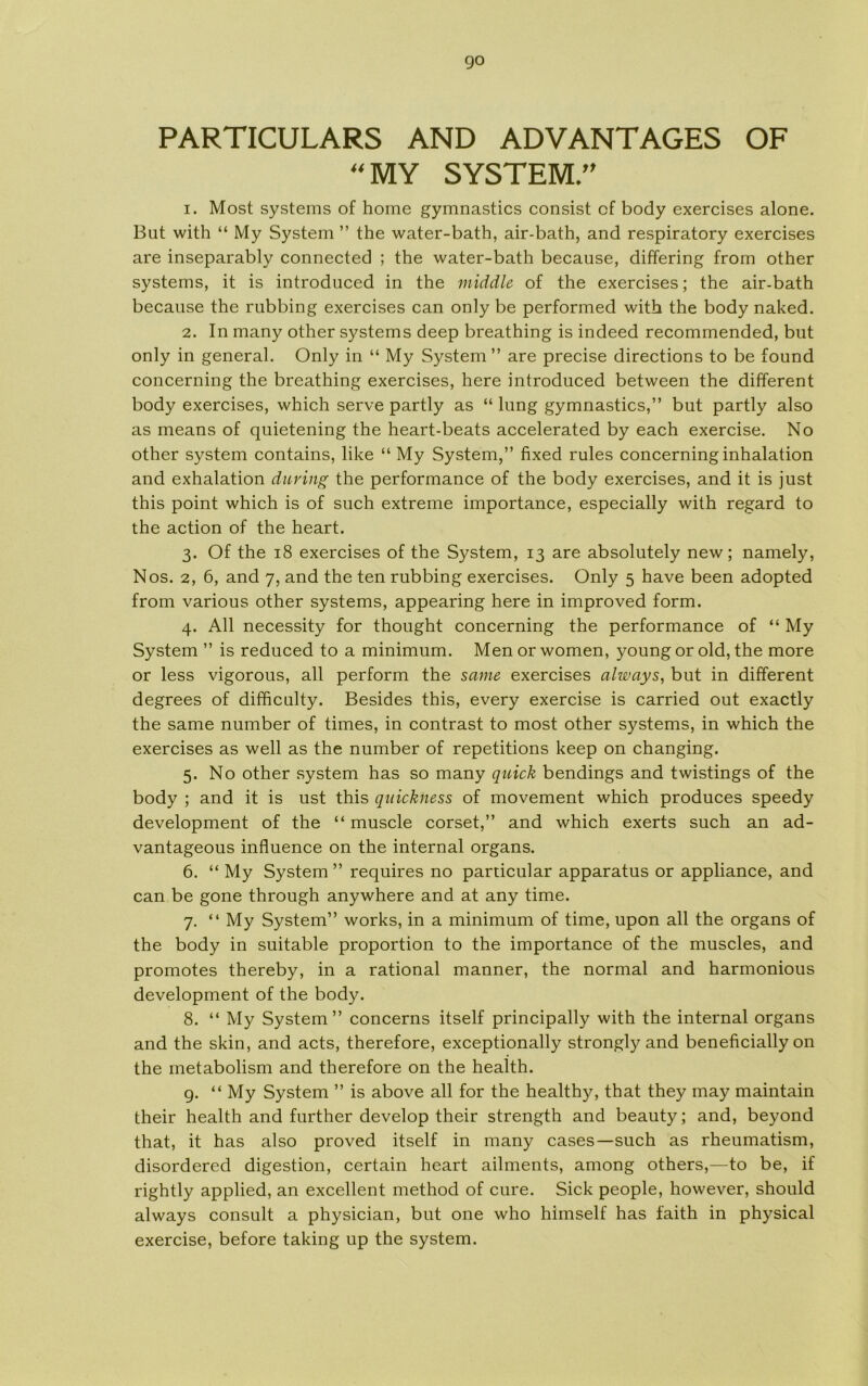 go PARTICULARS AND ADVANTAGES OF 44 MY SYSTEM/' 1. Most systems of home gymnastics consist cf body exercises alone. But with “ My System ” the water-bath, air-bath, and respiratory exercises are inseparably connected ; the water-bath because, differing from other systems, it is introduced in the middle of the exercises; the air-bath because the rubbing exercises can only be performed with the body naked. 2. In many other systems deep breathing is indeed recommended, but only in general. Only in “ My System ” are precise directions to be found concerning the breathing exercises, here introduced between the different body exercises, which serve partly as “ lung gymnastics,” but partly also as means of quietening the heart-beats accelerated by each exercise. No other system contains, like “ My System,” fixed rules concerning inhalation and exhalation during the performance of the body exercises, and it is just this point which is of such extreme importance, especially with regard to the action of the heart. 3. Of the 18 exercises of the System, 13 are absolutely new; namely, Nos. 2, 6, and 7, and the ten rubbing exercises. Only 5 have been adopted from various other systems, appearing here in improved form. 4. All necessity for thought concerning the performance of “ My System ” is reduced to a minimum. Men or women, young or old, the more or less vigorous, all perform the same exercises always, but in different degrees of difficulty. Besides this, every exercise is carried out exactly the same number of times, in contrast to most other systems, in which the exercises as well as the number of repetitions keep on changing. 5. No other system has so many quick bendings and twistings of the body ; and it is ust this quickness of movement which produces speedy development of the “ muscle corset,” and which exerts such an ad- vantageous influence on the internal organs. 6. “ My System” requires no particular apparatus or appliance, and can be gone through anywhere and at any time. 7. “ My System” works, in a minimum of time, upon all the organs of the body in suitable proportion to the importance of the muscles, and promotes thereby, in a rational manner, the normal and harmonious development of the body. 8. “ My System” concerns itself principally with the internal organs and the skin, and acts, therefore, exceptionally strongly and beneficially on the metabolism and therefore on the health. 9. “ My System ” is above all for the healthy, that they may maintain their health and further develop their strength and beauty; and, beyond that, it has also proved itself in many cases—such as rheumatism, disordered digestion, certain heart ailments, among others,—to be, if rightly applied, an excellent method of cure. Sick people, however, should always consult a physician, but one who himself has faith in physical exercise, before taking up the system.