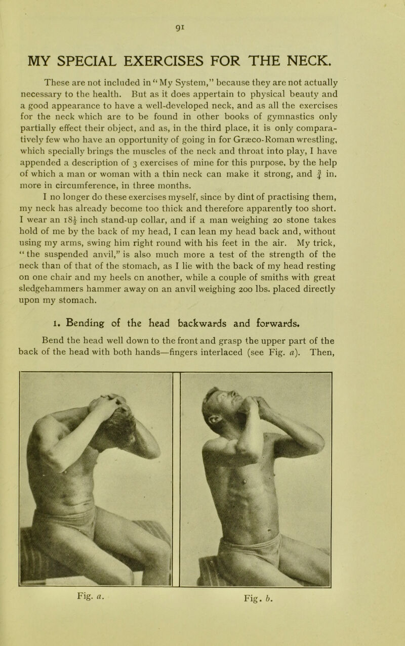 MY SPECIAL EXERCISES FOR THE NECK. These are not inclnded in “ My System,” becanse they are not actually necessary to the health. But as it does appertain to physical beauty and a good appearance to have a well-developed neck, and as all the exercises for the neck which are to be found in other books of gymnastics only partially effect their object, and as, in the third place, it is only compara- tively few who have an opportunity of going in for Græco-Roman wrestling, which specially brings the muscles of the neck and throat into play, I have appended a description of 3 exercises of mine for this pnrpose, by the help of which a man or woman with a thin neck can make it strong, and f in. more in circumference, in three months. I no longer do these exercises myself, since by dint of practising them, my neck has already become too thick and therefore apparently too short. I wear an i8£ inch stand-up collar, and if a man weighing 20 stone takes hold of me by the back of my head, I can lean my head back and, without using my arms, swing him right round with his feet in the air. My trick, “the suspended anvil,” is also much more a test of the strength of the neck than of that of the stomach, as I lie with the back of my head resting on one chair and my heels on another, while a couple of smiths with great sledgehammers hammer away on an anvil weighing 200 Ibs. placed directly upon my stomach. 1. Bending of the head backwards and forwards. Bend the head well down to the front and grasp the upper part of the back of the head with both hånds—fingers interlaced (see Fig. a). Then, Fig. a. Fig. b.