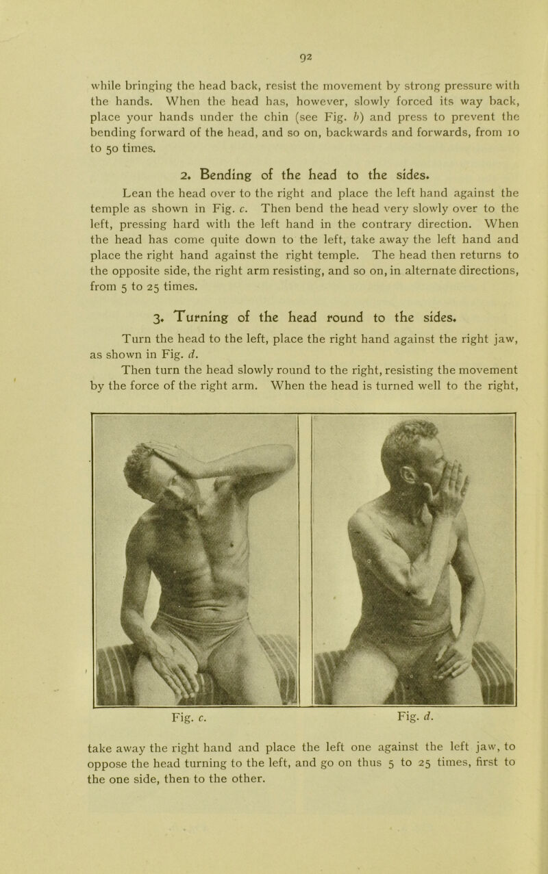 while bringing the head back, resist thc movement by strong pressure wilh the hånds. Whcn the head has, however, slowly forced its way back, place your hånds under the chin (see Fig. b) and press to prevent the bcnding forward of the head, and so on, backwards and forwards, from io to 50 times. 2* Bending of the head to the sides* Lean the head over to the right and place the left hånd against the temple as shown in Fig. c. Then bend the head very slowly over to the left, pressing hard with the left hånd in the contrary direction. When the head has come quite down to the left, take away the left hånd and place the right hånd against the right temple. The head then returns to the opposite side, the right arm resisting, and so on, in alternate directions, from 5 to 25 times. 3. Turning of the head round to the sides. Turn the head to the left, place the right hånd against the right jaw, as shown in Fig. d. Then turn the head slowly round to the right, resisting the movement by the force of the right arm. When the head is turned well to the right, take away the right hånd and place the left one against the left jaw, to oppose the head turning to the left, and go on thus 5 to 25 times, first to the one side, then to the other.