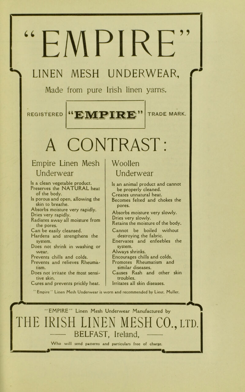 “EMPIRE” LINEN MESH UNDERWEAR, C Made from pure Irish linen yarns. REGISTERED TRADE MARK. A CONTRAST: Empire Linen Mesh Underwear ls a clean vegetable product. Preserves the NATURAL heat of the body. Is porous and open, allowing the skin to breathe. Absorbs moisture very rapidly. Dries very rapidly. Radiates away all moisture from the pores. Can be easily cleansed. Hardens and strengthens the system. Does not shrink in washing or wear. Prevents chilis and colds. Prevents and relieves Rheuma^ tism. Does not irritate the most sensi-- tive skin. Cures and prevents prickly heat. Woollen Underwear Is an animal product and cannot be properly cleaned. Creates unnatural heat. Becomes felted and chokes the pores. Absorbs moisture very slowly. Dries very slowly. Retains the moisture of the body. Cannot be boiled without destroying the fabric. Enervates and enfeebles the system. Always shrinks. Encourages chilis and colds. Promotes Rheumatism and similar diseases. Causes Rash and other skin troubles. Irritates all skin diseases. “ Empire” Linen Mesh Underwear is worn and recommended by Lieut. Muller. EMPIRE Linen Mesh Underwear Manufactured by THE IRISH LINEN MESH CO., lid. BELFAST, Ireland, Who will send patterns and particulars free of charge, i* 1 ' C,