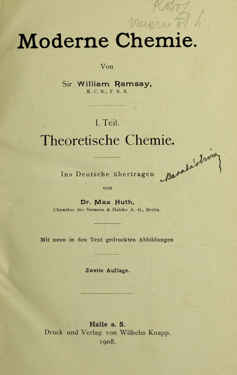 Von Sir William Ramsay, K. C. B., F. R. S. I. Teil. Theoretische Chemie. Ins Deutsche übertragen von Dr. JVlax Jduth» Chemiker der Siemens & Halske A.-G., Berlin. Mit neun in den Text gedruckten Abbildungen Zweite Auflage. Halle a. S. Druck und Verlag von Wilhelm Knapp. 1908.