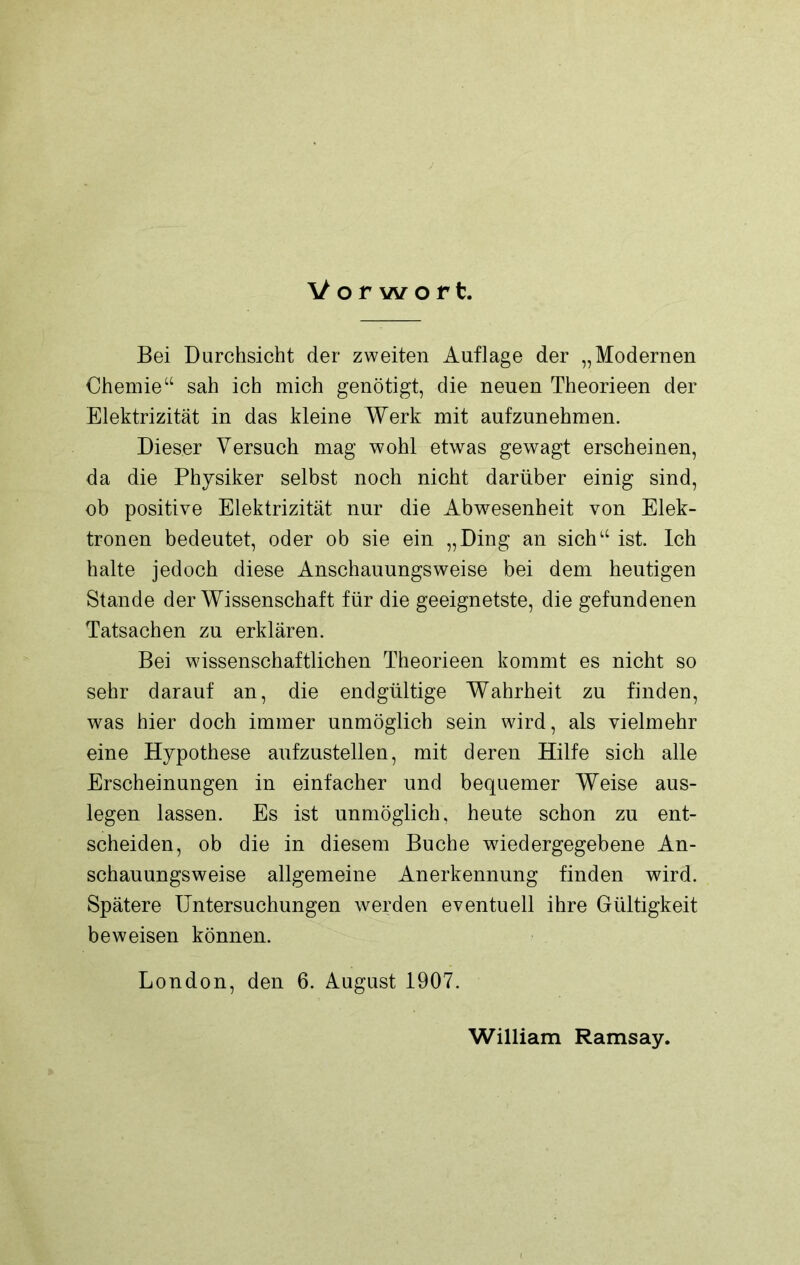 Vorwort. Bei Durchsicht der zweiten Auflage der „Modernen Chemie“ sah ich mich genötigt, die neuen Theorieen der Elektrizität in das kleine Werk mit aufzunehmen. Dieser Versuch mag wohl etwas gewagt erscheinen, da die Physiker selbst noch nicht darüber einig sind, ob positive Elektrizität nur die Abwesenheit von Elek- tronen bedeutet, oder ob sie ein „Ding an sich“ ist. Ich halte jedoch diese Anschauungsweise bei dem heutigen Stande der Wissenschaft für die geeignetste, die gefundenen Tatsachen zu erklären. Bei wissenschaftlichen Theorieen kommt es nicht so sehr darauf an, die endgültige Wahrheit zu finden, was hier doch immer unmöglich sein wird, als vielmehr eine Hypothese aufzustellen, mit deren Hilfe sich alle Erscheinungen in einfacher und bequemer Weise aus- legen lassen. Es ist unmöglich, heute schon zu ent- scheiden, ob die in diesem Buche wdedergegebene An- schauungsweise allgemeine Anerkennung finden wird. Spätere Untersuchungen werden eventuell ihre Gültigkeit beweisen können. London, den 6. August 1907. William Ramsay.