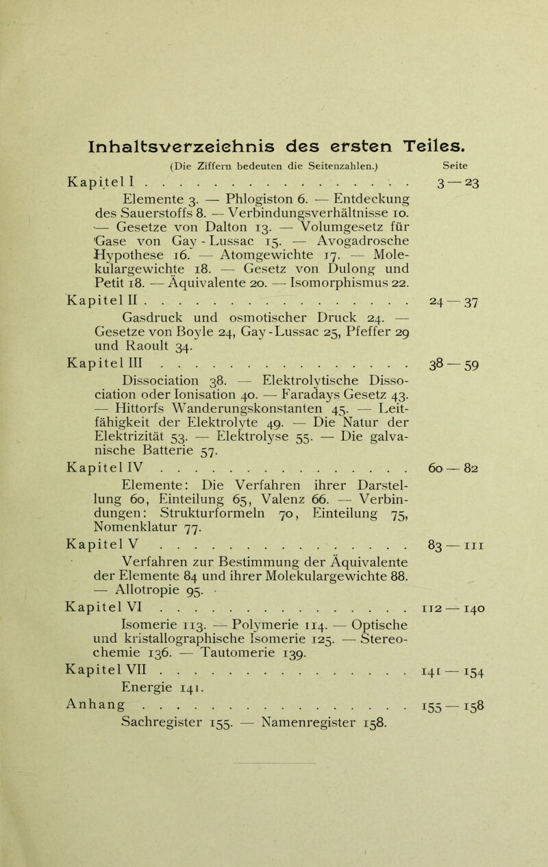 Inhaltsverzeichnis des ersten Teiles. (Die Ziffern bedeuten die Seitenzahlen.) Kapitel I Elemente 3. — Phlogiston 6. — Entdeckung des Sauerstoffs 8. — Verbindungsverhältnisse 10. *— Gesetze von Dalton 13. — Volumgesetz für Gase von Gay - Lussac 15. — Avogadrosche Hypothese 16. — Atomgewichte 17. — Mole- kulargewichte 18. — Gesetz von Dulong und Petit 18. — Äquivalente 20. — Isomorphismus 22. Kapitel II Gasdruck und osmotischer Druck 24. — Gesetze von Boyle 24, Gay-Lussac 25, Pfeffer 29 und Raoult 34. Kapitel III Dissociation 38. — Elektrolytische Disso- ciation oder Ionisation 40. — Faradays Gesetz 43. — Hittorfs Wanderungskonstanten 45. — Leit- fähigkeit der Elektrolyte 49. — Die Natur der Elektrizität 53. — Elektrolyse 55. — Die galva- nische Batterie 57. Kapitel IV Elemente: Die Verfahren ihrer Darstel- lung 60, Einteilung 65, Valenz 66. — Verbin- dungen: Strukturformeln 70, Einteilung 75, Nomenklatur 77. Kapitel V Verfahren zur Bestimmung der Äquivalente der Elemente 84 und ihrer Molekulargewichte 88. — Allotropie 95. Kapitel VI Isomerie 113. — Polymerie 114. — Optische und kristallographische Isomerie 125. — Stereo- chemie 136. — Tautomerie 139. Kapitel VII ^ Energie 141. Anhang Sachregister 155. — Namenregister 158. Seite 3 — 23 24 — 37 38 — 59 60 — 82 83 — III 112 — I40 141 — 154 155 — 158