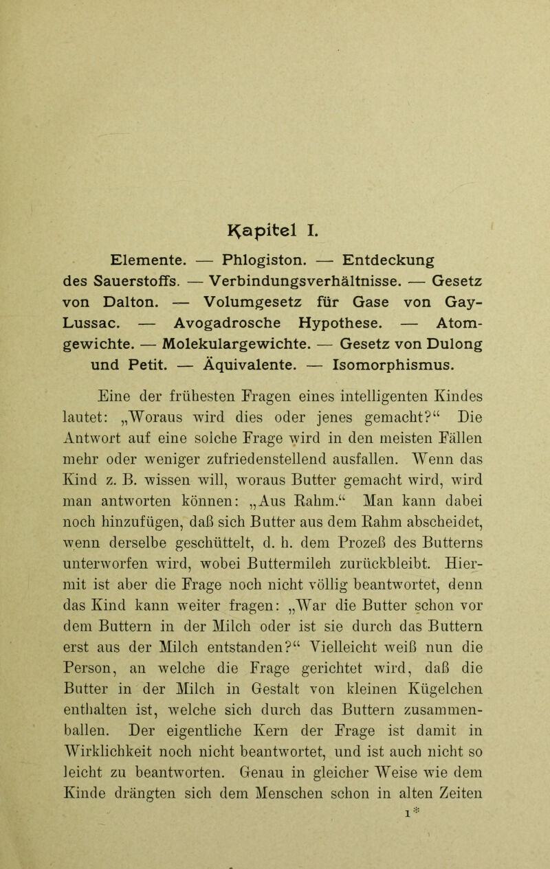 Kapitel I. Elemente. — Phlogiston. — Entdeckung des Sauerstoffs. — Verbindungs Verhältnisse. — Gesetz von Dalton. — Volumgesetz für Gase von Gay- Lussac. — Avogadrosche Hypothese. — Atom- gewichte. — Molekulargewichte. — Gesetz von Dulong und Petit. — Äquivalente. — Isomorphismus. Eine der frühesten Fragen eines intelligenten Kindes lautet: „Woraus wird dies oder jenes gemacht?“ Die Antwort auf eine solche Frage wird in den meisten Fällen mehr oder weniger zufriedenstellend ausfallen. Wenn das Kind z. B. wissen will, woraus Butter gemacht wird, wird man antworten können: „Aus Rahm.“ Man kann dabei noch hinzufügen, daß sich Butter aus dem Rahm abscheidet, wenn derselbe geschüttelt, d. h. dem Prozeß des Butterns unterworfen wird, wobei Buttermilch zurückbleibt. Hier- mit ist aber die Frage noch nicht völlig beantwortet, denn das Kind kann weiter fragen: „War die Butter schon vor dem Buttern in der Milch oder ist sie durch das Buttern erst aus der Milch entstanden?“ Vielleicht weiß nun die Person, an welche die Frage gerichtet wird, daß die Butter in der Milch in Gestalt von kleinen Kügelchen enthalten ist, welche sich durch das Buttern zusammen- ballen. Der eigentliche Kern der Frage ist damit in Wirklichkeit noch nicht beantwortet, und ist auch nicht so leicht zu beantworten. Genau in gleicher Weise wie dem Kinde drängten sich dem Menschen schon in alten Zeiten