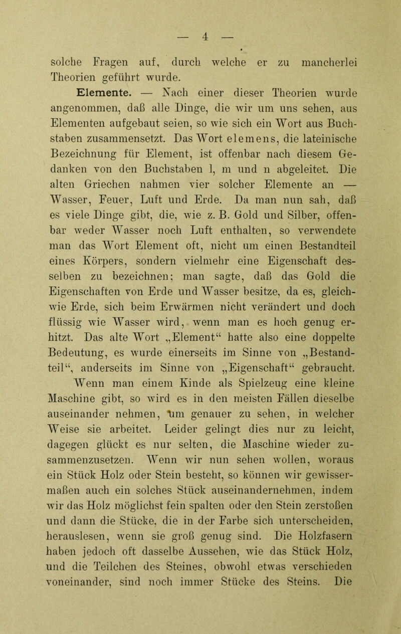 solche Fragen auf, durch welche er zu mancherlei Theorien geführt wurde. Elemente. — Nach einer dieser Theorien wurde angenommen, daß alle Dinge, die wir um uns sehen, aus Elementen aufgebaut seien, so wie sich ein Wort aus Buch- staben zusammensetzt. Das Wort elemens, die lateinische Bezeichnung für Element, ist offenbar nach diesem Ge- danken von den Buchstaben 1, m und n abgeleitet. Die alten Griechen nahmen vier solcher Elemente an — Wasser, Feuer, Luft und Erde. Da man nun sah, daß es viele Dinge gibt, die, wie z. B. Gold und Silber, offen- bar weder Wasser noch Luft enthalten, so verwendete man das Wort Element oft, nicht um einen Bestandteil eines Körpers, sondern vielmehr eine Eigenschaft des- selben zu bezeichnen; man sagte, daß das Gold die Eigenschaften von Erde und Wasser besitze, da es, gleich- wie Erde, sich beim Erwärmen nicht verändert und doch flüssig wie Wasser wird, wenn man es hoch genug er- hitzt. Das alte Wort ,,Element“ hatte also eine doppelte Bedeutung, es wurde einerseits im Sinne von „Bestand- teil“, anderseits im Sinne von „Eigenschaft“ gebraucht. Wenn man einem Kinde als Spielzeug eine kleine Maschine gibt, so wird es in den meisten Fällen dieselbe auseinander nehmen, lim genauer zu sehen, in welcher Weise sie arbeitet. Leider gelingt dies nur zu leicht, dagegen glückt es nur selten, die Maschine wieder zu- sammenzusetzen. Wenn wir nun sehen wollen, woraus ein Stück Holz oder Stein besteht, so können wir gewisser- maßen auch ein solches Stück auseinandernehmen, indem wir das Holz möglichst fein spalten oder den Stein zerstoßen und dann die Stücke, die in der Farbe sich unterscheiden, herauslesen, wenn sie groß genug sind. Die Holzfasern haben jedoch oft dasselbe Aussehen, wie das Stück Holz, und die Teilchen des Steines, obwohl etwas verschieden voneinander, sind noch immer Stücke des Steins. Die