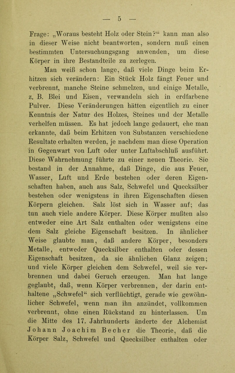 Frage: „Woraus bestellt Holz oder Stein?“ kann man also in dieser Weise nicht beantworten, sondern muß einen bestimmten Untersuchungsgang anwenden, um diese Körper in ihre Bestandteile zu zerlegen. Man weiß schon lange, daß viele Dinge beim Er- hitzen sich verändern: Ein Stück Holz fängt Feuer und verbrennt, manche Steine schmelzen, und einige Metalle, z. B. Blei und Eisen, verwandeln sich in erdfarbene Pulver. Diese Veränderungen hätten eigentlich zu einer Kenntnis der Natur des Holzes, Steines und der Metalle verhelfen müssen. Es hat jedoch lange gedauert, ehe man erkannte, daß beim Erhitzen von Substanzen verschiedene Resultate erhalten werden, je nachdem man diese Operation in Gegenwart von Luft oder unter Luftabschluß ausführt. Diese Wahrnehmung führte zu einer neuen Theorie. Sie bestand in der Annahme, daß Dinge, die aus Feuer, Wasser, Luft und Erde bestehen oder deren Eigen- schaften haben, auch aus Salz, Schwefel und Quecksilber bestehen oder wenigstens in ihren Eigenschaften diesen Körpern gleichen. Salz löst sich in Wasser auf; das tun auch viele andere Körper. Diese Körper mußten also entweder eine Art Salz enthalten oder wenigstens eine dem Salz gleiche Eigenschaft besitzen. In ähnlicher Weise glaubte man, daß andere Körper, besonders Metalle, entweder Quecksilber enthalten oder dessen Eigenschaft besitzen, da sie ähnlichen Glanz zeigen; und viele Körper gleichen dem Schwefel, weil sie ver- brennen und dabei Geruch erzeugen. Man hat lange geglaubt, daß, wenn Körper verbrennen, der darin ent- haltene „Schwefel“ sich verflüchtigt, gerade wie gewöhn- licher Schwefel, wenn man ihn anzündet, vollkommen verbrennt, ohne einen Rückstand zu hinterlassen. Um die Mitte des 17. Jahrhunderts änderte der Alchemist Johann Joachim Becher die Theorie, daß die Körper Salz, Schwefel und Quecksilber enthalten oder