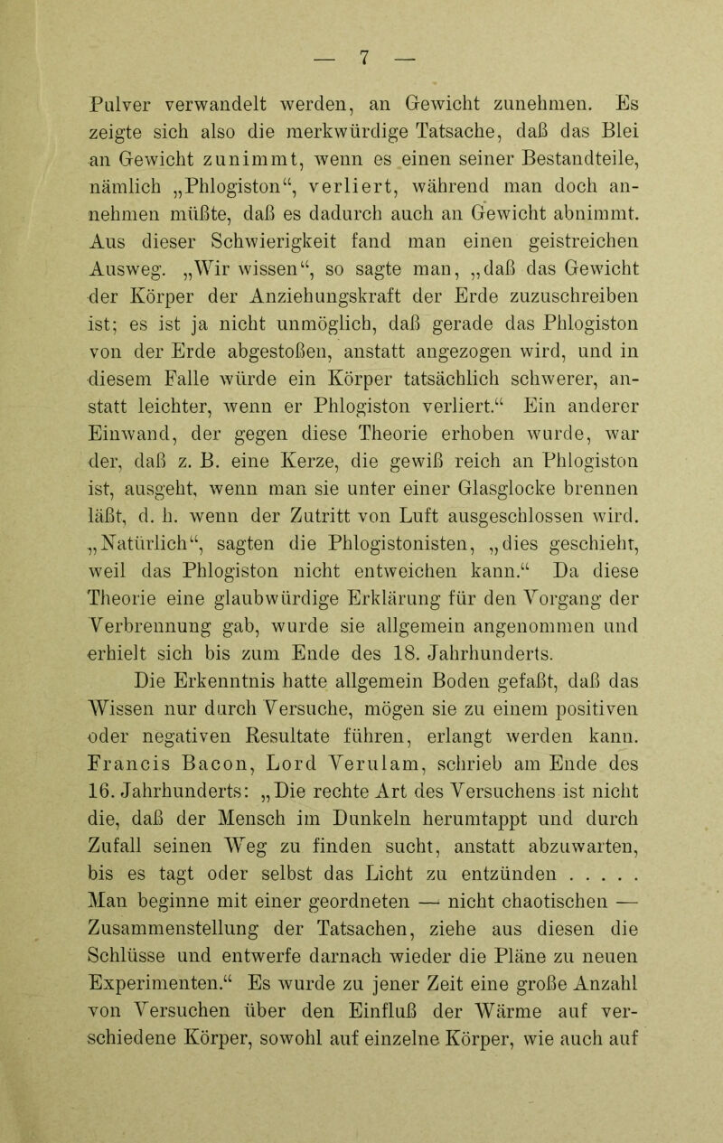 Pulver verwandelt werden, an Gewicht zunehmen. Es zeigte sich also die merkwürdige Tatsache, daß das Blei an Gewicht zunimmt, wenn es einen seiner Bestandteile, nämlich „Phlogiston“, verliert, während man doch an- nehmen müßte, daß es dadurch auch an Gewicht abnimmt. Aus dieser Schwierigkeit fand man einen geistreichen Ausweg. „Wir wissen“, so sagte man, „daß das Gewicht der Körper der Anziehungskraft der Erde zuzuschreiben ist; es ist ja nicht unmöglich, daß gerade das Phlogiston von der Erde abgestoßen, anstatt angezogen wird, und in diesem Falle würde ein Körper tatsächlich schwerer, an- statt leichter, wenn er Phlogiston verliert.“ Ein anderer Einwand, der gegen diese Theorie erhoben wurde, war der, daß z. B. eine Kerze, die gewiß reich an Phlogiston ist, ausgeht, wenn man sie unter einer Glasglocke brennen läßt, d. h. wenn der Zutritt von Luft ausgeschlossen wird. „Natürlich“, sagten die Phlogistonisten, „dies geschieht, weil das Phlogiston nicht entweichen kann.“ Da diese Theorie eine glaubwürdige Erklärung für den Vorgang der Verbrennung gab, wurde sie allgemein angenommen und erhielt sich bis zum Ende des 18. Jahrhunderts. Die Erkenntnis hatte allgemein Boden gefaßt, daß das Wissen nur durch Versuche, mögen sie zu einem positiven oder negativen Resultate führen, erlangt werden kann. Francis Bacon, Lord Verulam, schrieb am Ende des 16. Jahrhunderts: „Die rechte Art des Versuchens ist nicht die, daß der Mensch im Dunkeln herumtappt und durch Zufall seinen Wreg zu finden sucht, anstatt abzuwarten, bis es tagt oder selbst das Licht zu entzünden Man beginne mit einer geordneten —* nicht chaotischen — Zusammenstellung der Tatsachen, ziehe aus diesen die Schlüsse und entwerfe darnach wieder die Pläne zu neuen Experimenten.“ Es wurde zu jener Zeit eine große Anzahl von Versuchen über den Einfluß der Wärme auf ver- schiedene Körper, sowohl auf einzelne Körper, wie auch auf