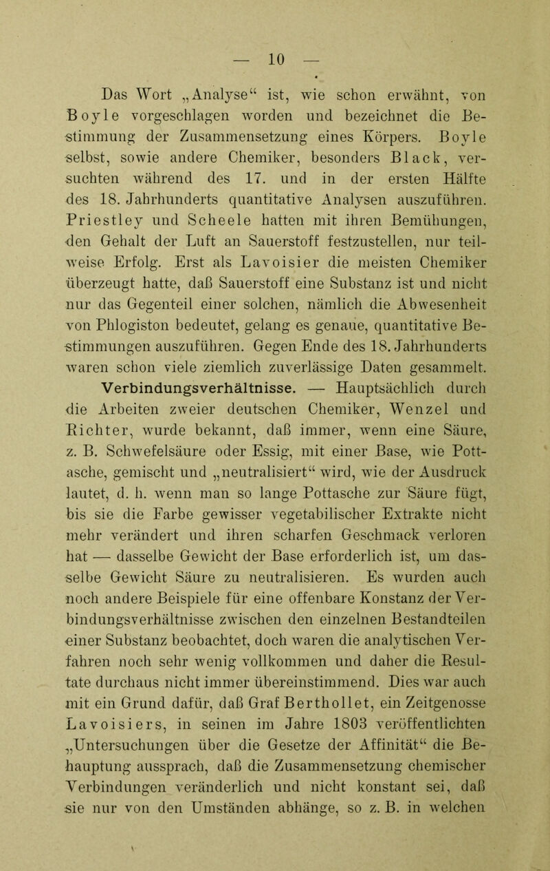 Das Wort „Analyse“ ist, wie schon erwähnt, von Boyle vorgeschlagen worden und bezeichnet die Be- stimmung der Zusammensetzung eines Körpers. Boyle selbst, sowie andere Chemiker, besonders Black, ver- suchten während des 17. und in der ersten Hälfte des 18. Jahrhunderts quantitative Analysen auszuführen. Priestley und Scheele hatten mit ihren Bemühungen, den Gehalt der Luft an Sauerstoff festzustelleu, nur teil- weise Erfolg. Erst als Lavoisier die meisten Chemiker überzeugt hatte, daß Sauerstoff eine Substanz ist und nicht nur das Gegenteil einer solchen, nämlich die Abwesenheit von Phlogiston bedeutet, gelang es genaue, quantitative Be- stimmungen auszuführen. Gegen Ende des 18. Jahrhunderts waren schon viele ziemlich zuverlässige Daten gesammelt. Verbindungsverhältnisse. — Hauptsächlich durch die Arbeiten zweier deutschen Chemiker, Wenzel und Richter, wurde bekannt, daß immer, wenn eine Säure, z. B. Schwefelsäure oder Essig, mit einer Base, wie Pott- asche, gemischt und „neutralisiert“ wird, wie der Ausdruck lautet, d. h. wenn man so lange Pottasche zur Säure fügt, bis sie die Farbe gewisser vegetabilischer Extrakte nicht mehr verändert und ihren scharfen Geschmack verloren hat — dasselbe Gewicht der Base erforderlich ist, um das- selbe Gewicht Säure zu neutralisieren. Es wurden auch noch andere Beispiele für eine offenbare Konstanz der Ver- bindungsverhältnisse zwischen den einzelnen Bestandteilen einer Substanz beobachtet, doch waren die analytischen Ver- fahren noch sehr wenig vollkommen und daher die Resul- tate durchaus nicht immer übereinstimmend. Dies war auch mit ein Grund dafür, daß Graf Berthollet, ein Zeitgenosse Lavoisiers, in seinen im Jahre 1803 veröffentlichten „Untersuchungen über die Gesetze der Affinität“ die Be- hauptung aussprach, daß die Zusammensetzung chemischer Verbindungen veränderlich und nicht konstant sei, daß sie nur von den Umständen abhänge, so z. B. in welchen