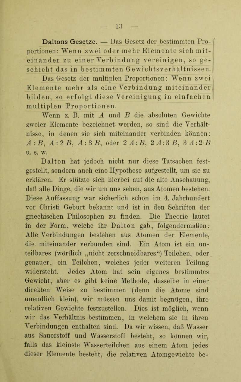 Daltons Gesetze. — Das Gesetz der bestimmten Pro- portionen: Wenn zwei oder mehr Elemente sich mit- einander zn einer Verbindung vereinigen, so ge- schieht das in bestimmten Gewichtsverhältnissen. Das Gesetz der multiplen Proportionen: Wenn zwei Elemente mehr als eine Verbindung miteinander bilden, so erfolgt diese Vereinigung in einfachen multiplen Proportionen. Wenn z. B. mit A und B die absoluten Gewichte zweier Elemente bezeichnet werden, so sind die Verhält- nisse, in denen sie sich miteinander verbinden können: A\B, A:2B, A:3 B1 oder 2 A\B, 2i:35, 3 A:2 B u. s. w. Dalton hat jedoch nicht nur diese Tatsachen fest- gestellt, sondern auch eine Hypothese aufgestellt, um sie zu erklären. Er stützte sich hierbei auf die alte Anschauung, daß alle Dinge, die wir um uns sehen, aus Atomen bestehen. Diese Auffassung war sicherlich schon im 4. Jahrhundert vor Christi Geburt bekannt und ist in den Schriften der griechischen Philosophen zu finden. Die Theorie lautet in der Form, welche ihr Dalton gab, folgendermaßen: Alle Verbindungen bestehen aus Atomen der Elemente, die miteinander verbunden sind. Ein Atom ist ein un- teilbares (wörtlich „nicht zerschneidbares“) Teilchen, oder genauer, ein Teilchen, welches jeder weiteren Teilung widersteht. Jedes Atom hat sein eigenes bestimmtes Gewicht, aber es gibt keine Methode, dasselbe in einer direkten Weise zu bestimmen (denn die Atome sind unendlich klein), wir müssen uns damit begnügen, ihre relativen Gewichte festzustellen. Dies ist möglich, wenn wir das Verhältnis bestimmen, in welchem sie in ihren Verbindungen enthalten sind. Da wir wissen, daß Wasser aus Sauerstoff und Wasserstoff besteht, so können wir, falls das kleinste Wasserteilchen aus einem Atom jedes dieser Elemente besteht, die relativen Atomgewichte be-