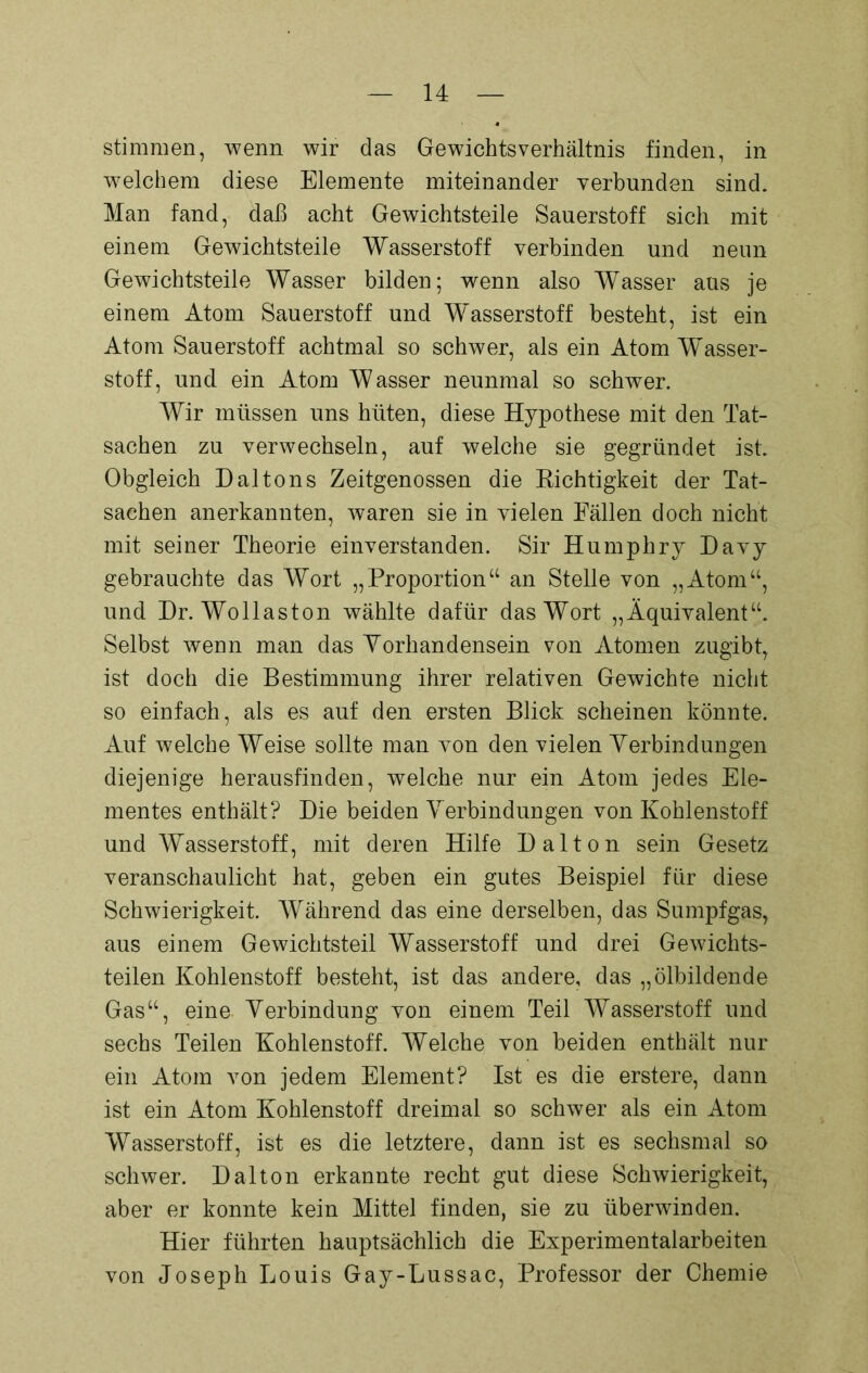 stimmen, wenn wir das Gewichtsverhältnis finden, in welchem diese Elemente miteinander verbunden sind. Man fand, daß acht Gewichtsteile Sauerstoff sich mit einem Gewichtsteile Wasserstoff verbinden und neun Gewichtsteile Wasser bilden; wenn also Wasser aus je einem Atom Sauerstoff und Wasserstoff besteht, ist ein Atom Sauerstoff achtmal so schwer, als ein Atom Wasser- stoff, und ein Atom Wasser neunmal so schwer. Wir müssen uns hüten, diese Hypothese mit den Tat- sachen zu verwechseln, auf welche sie gegründet ist. Obgleich Daltons Zeitgenossen die Richtigkeit der Tat- sachen anerkannten, waren sie in vielen Fällen doch nicht mit seiner Theorie einverstanden. Sir Humphry Davy gebrauchte das Wort „Proportion“ an Stelle von „Atom“, und Dr. Wollaston wählte dafür das Wort „Äquivalent“. Selbst wenn man das Vorhandensein von Atomen zugibt, ist doch die Bestimmung ihrer relativen Gewichte nicht so einfach, als es auf den ersten Blick scheinen könnte. Auf welche Weise sollte man von den vielen Verbindungen diejenige herausfinden, welche nur ein Atom jedes Ele- mentes enthält? Die beiden Verbindungen von Kohlenstoff und Wasserstoff, mit deren Hilfe Dalton sein Gesetz veranschaulicht hat, geben ein gutes Beispiel für diese Schwierigkeit. Während das eine derselben, das Sumpfgas, aus einem Gewichtsteil Wasserstoff und drei Gewichts- teilen Kohlenstoff besteht, ist das andere, das „ölbildende Gas“, eine Verbindung von einem Teil Wasserstoff und sechs Teilen Kohlenstoff. Welche von beiden enthält nur ein Atom von jedem Element? Ist es die erstere, dann ist ein Atom Kohlenstoff dreimal so schwer als ein Atom Wasserstoff, ist es die letztere, dann ist es sechsmal so schwer. Dalton erkannte recht gut diese Schwierigkeit, aber er konnte kein Mittel finden, sie zu überwinden. Hier führten hauptsächlich die Experimentalarbeiten von Joseph Louis Gay-Lussac, Professor der Chemie