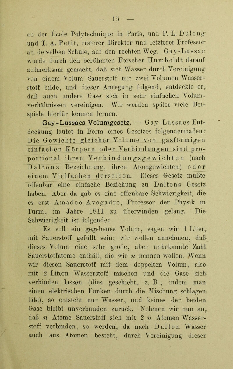 an der Ecole Poly technique in Paris, und P. L. Dulong- und T. A. Petit, ersterer Direktor und letzterer Professor an derselben Schule, auf den rechten Weg. Gay-Lussac wurde durch den berühmten Forscher Humboldt darauf aufmerksam gemacht, daß sich Wasser durch Vereinigung von einem Volum Sauerstoff mit zwei Volumen Wasser- stoff bilde, und dieser Anregung folgend, entdeckte err daß auch andere Gase sich in sehr einfachen Volum- verhältnissen vereinigen. Wir werden später viele Bei- spiele hierfür kennen lernen. Gay-Lussacs Volumgesetz. — Gay-Lussacs Ent- deckung lautet in Form eines Gesetzes folgendermaßen r Die Gewichte gleicher Volume von gasförmigen einfachen Körpern oder Verbindungen sind pro- portional ihren Verbindungsgewichten (nach Daltons Bezeichnung, ihren Atomgewichten) oder einem Vielfachen derselben. Dieses Gesetz mußte offenbar eine einfache Beziehung zu Daltons Gesetz haben. Aber da gab es eine offenbare Schwierigkeit, die es erst Amadeo Avogadro, Professor der Physik in Turin, im Jahre 1811 zu überwinden gelang. Die Schwierigkeit ist folgende: Es soll ein gegebenes Volum, sagen wir 1 Liter, mit Sauerstoff gefüllt sein; wir wollen annehmen, daß- dieses Volum eine sehr große, aber unbekannte Zahl Sauerstoffatome enthält, die wir n nennen wollen. Wenn wir diesen Sauerstoff mit dem doppelten Volum, alsm mit 2 Litern Wasserstoff mischen und die Gase sich verbinden lassen (dies geschieht, z. B., indem man einen elektrischen Funken durch die Mischung schlagen läßt), so entsteht nur Wasser, und keines der beiden Gase bleibt unverbunden zurück. Nehmen wir nun anr daß n Atome Sauerstoff sich mit 2 n Atomen Wasser- stoff verbinden, so werden, da nach Dalton Wasser auch aus Atomen besteht, durch Vereinigung dieser