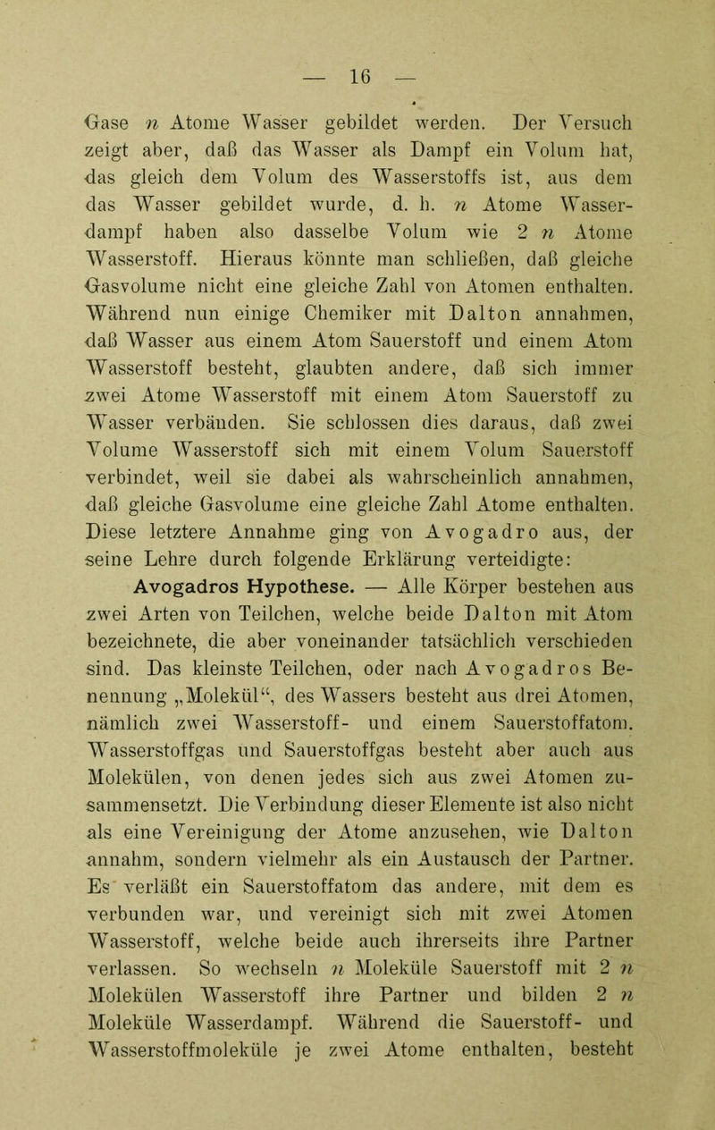 Oase n Atome Wasser gebildet werden. Der Versuch zeigt aber, daß das Wasser als Dampf ein Volum hat, das gleich dem Volum des Wasserstoffs ist, aus dem das Wasser gebildet wurde, d. h. n Atome Wasser- dampf haben also dasselbe Volum wie 2 n Atome Wasserstoff. Hieraus könnte man schließen, daß gleiche Oasvolume nicht eine gleiche Zahl von Atomen enthalten. Während nun einige Chemiker mit Dalton annahmen, daß Wasser aus einem Atom Sauerstoff und einem Atom Wasserstoff besteht, glaubten andere, daß sich immer zwei Atome Wasserstoff mit einem Atom Sauerstoff zu Wasser verbänden. Sie schlossen dies daraus, daß zwei Volume Wasserstoff sich mit einem Volum Sauerstoff verbindet, weil sie dabei als wahrscheinlich annahmen, daß gleiche Gasvolume eine gleiche Zahl Atome enthalten. Diese letztere Annahme ging von Avogadro aus, der seine Lehre durch folgende Erklärung verteidigte: Avogadros Hypothese. — Alle Körper bestehen aus zwei Arten von Teilchen, welche beide Dalton mit Atom bezeichnete, die aber voneinander tatsächlich verschieden sind. Das kleinste Teilchen, oder nach Avogadros Be- nennung ,, Molekül“, des Wassers besteht aus drei Atomen, nämlich zwei Wasserstoff- und einem Sauerstoffatom. Wasserstoffgas und Sauerstoffgas besteht aber auch aus Molekülen, von denen jedes sich aus zwei Atomen zu- sammensetzt. Die Verbindung dieser Elemente ist also nicht als eine Vereinigung der Atome anzusehen, wie Dalton annahm, sondern vielmehr als ein Austausch der Partner. Es verläßt ein Sauerstoffatom das andere, mit dem es verbunden war, und vereinigt sich mit zwei Atomen Wasserstoff, welche beide auch ihrerseits ihre Partner verlassen. So wechseln n Moleküle Sauerstoff mit 2 n Molekülen Wasserstoff ihre Partner und bilden 2 n Moleküle Wasserdampf. Während die Sauerstoff- und Wasserstoffmoleküle je zwei Atome enthalten, besteht