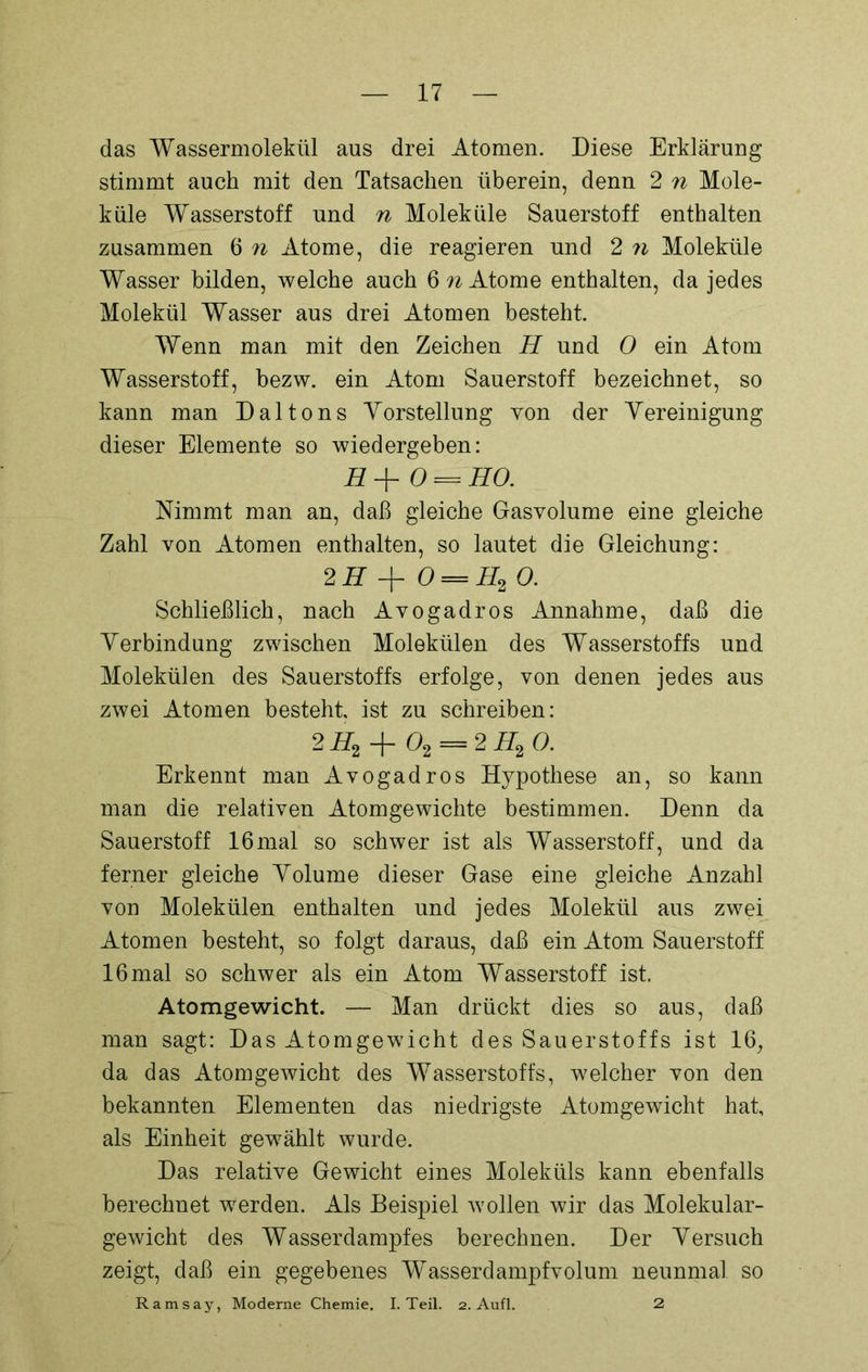 das Wassermolekül aus drei Atomen. Diese Erklärung stimmt auch mit den Tatsachen überein, denn 2 n Mole- küle Wasserstoff und n Moleküle Sauerstoff enthalten zusammen 6 n Atome, die reagieren und 2 n Moleküle Wasser bilden, welche auch 6 w Atome enthalten, da jedes Molekül Wasser aus drei Atomen besteht. Wenn man mit den Zeichen H und 0 ein Atom Wasserstoff, bezw. ein Atom Sauerstoff bezeichnet, so kann man Daltons Vorstellung von der Vereinigung dieser Elemente so wiedergeben: H+0 = HO. Nimmt man an, daß gleiche Gasvolume eine gleiche Zahl von Atomen enthalten, so lautet die Gleichung: 2 H + 0 = II2 0. Schließlich, nach Avogadros Annahme, daß die Verbindung zwischen Molekülen des Wasserstoffs und Molekülen des Sauerstoffs erfolge, von denen jedes aus zwei Atomen besteht, ist zu schreiben: 2 H2 02 = 2 H2 0. Erkennt man Avogadros Hypothese an, so kann man die relativen Atomgewichte bestimmen. Denn da Sauerstoff 16mal so schwer ist als Wasserstoff, und da ferner gleiche Volume dieser Gase eine gleiche Anzahl von Molekülen enthalten und jedes Molekül aus zwei Atomen besteht, so folgt daraus, daß ein Atom Sauerstoff 16 mal so schwer als ein Atom Wasserstoff ist. Atomgewicht. — Man drückt dies so aus, daß man sagt: Das Atomgewicht des Sauerstoffs ist 16, da das Atomgewicht des Wasserstoffs, welcher von den bekannten Elementen das niedrigste Atomgewicht hat, als Einheit gewählt wurde. Das relative Gewicht eines Moleküls kann ebenfalls berechnet werden. Als Beispiel wollen wir das Molekular- gewicht des Wasserdampfes berechnen. Der Versuch zeigt, daß ein gegebenes Wasserdampfvolum neunmal so Ramsay, Moderne Chemie. I. Teil. 2. Aufl. 2