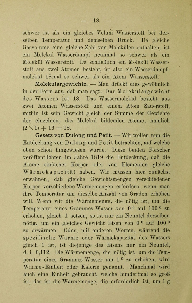 schwer ist als ein gleiches Volum Wasserstoff bei der- selben Temperatur und demselben Druck. Da gleiche Gasvolume eine gleiche Zahl von Molekülen enthalten, ist ein Molekül W^asserdampf neunmal so schwer als ein Molekül Wasserstoff. Da schließlich ein Molekül Wasser- stoff aus zwei Atomen besteht, ist also ein Wasserdampf- molekül 18mal so schwer als ein Atom Wasserstoff. Molekulargewichte. — Man drückt dies gewöhnlich in der Form aus, daß man sagt: Das Molekulargewicht des Wassers ist 18. Das Wassermolekül besteht aus zwei Atomen Wasserstoff und einem Atom Sauerstoff, mithin ist sein Gewicht gleich der Summe der Gewichte der einzelnen, das Molekül bildenden Atome, nämlich (2X1) + 16 — 18. Gesetz von Dulong und Petit. — Wir wollen nun die Entdeckung von Dulong und Petit betrachten, auf welche oben schon hingewiesen wurde. Diese beiden Forscher veröffentlichten im Jahre 1819 die Entdeckung, daß die Atome einfacher Körper oder von Elementen gleiche Wärmekapazität haben. Wir müssen hier zunächst erwähnen, daß gleiche Gewichtsmengen verschiedener Körper verschiedene Wärmemengen erfordern, wenn man ihre Temperatur um dieselbe Anzahl von Graden erhöhen will. Wenn wir die Wärmemenge, die nötig ist, um die Temperatur eines Grammes Wasser von 0 0 auf 100 0 zu erhöhen, gleich 1 setzen, so ist nur ein Neuntel derselben nötig, um ein gleiches Gewicht Eisen von 0 0 auf 100 0 zu erwärmen. Oder, mit anderen Worten, während die spezifische Wärme oder Wärmekapazität des Wassers gleich 1 ist, ist diejenige des Eisens nur ein Neuntel, d. i. 0,112. Die Wärmemenge, die nötig ist, um die Tem- peratur eines Grammes Wasser um 1 0 zu erhöhen, wird Wärme-Einheit oder Kalorie genannt. Manchmal wird auch eine Einheit gebraucht, welche hundertmal so groß ist, das ist die Wärmemenge, die erforderlich ist, um lg