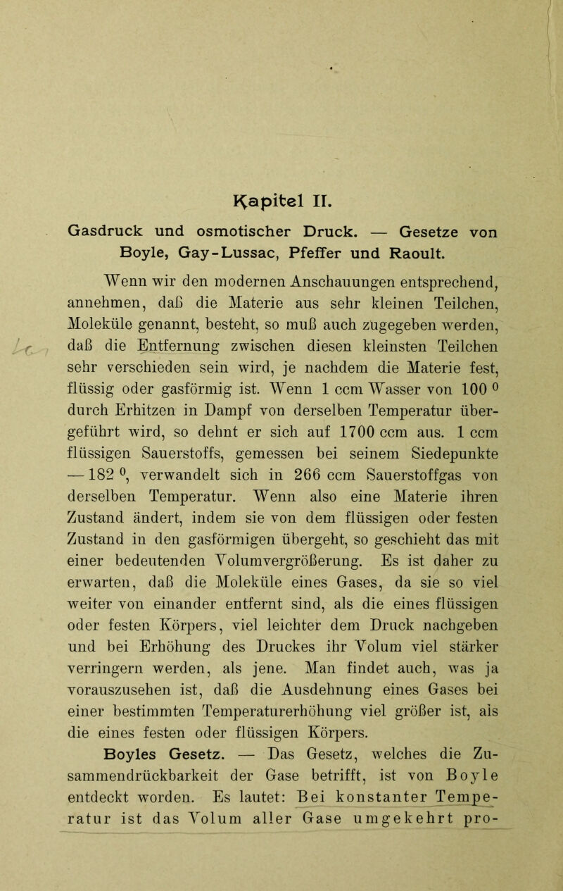 Kapitel II. Gasdruck und osmotischer Druck. — Gesetze von Boyle, Gay-Lussac, Pfeffer und Raoult. Wenn wir den modernen Anschauungen entsprechend, annehmen, daß die Materie aus sehr kleinen Teilchen, Moleküle genannt, besteht, so muß auch zügegeben werden, daß die Entfernung zwischen diesen kleinsten Teilchen sehr verschieden sein wird, je nachdem die Materie fest, flüssig oder gasförmig ist. Wenn 1 ccm Wasser von 100 0 durch Erhitzen in Dampf von derselben Temperatur über- geführt wird, so dehnt er sich auf 1700 ccm aus. 1 ccm flüssigen Sauerstoffs, gemessen bei seinem Siedepunkte -—182 °, verwandelt sich in 266 ccm Sauerstoffgas von derselben Temperatur. Wenn also eine Materie ihren Zustand ändert, indem sie von dem flüssigen oder festen Zustand in den gasförmigen übergeht, so geschieht das mit einer bedeutenden Yolumvergrößerung. Es ist daher zu erwarten, daß die Moleküle eines Gases, da sie so viel weiter von einander entfernt sind, als die eines flüssigen oder festen Körpers, viel leichter dem Druck nachgeben und bei Erhöhung des Druckes ihr Yolum viel stärker verringern werden, als jene. Man findet auch, was ja vorauszusehen ist, daß die Ausdehnung eines Gases bei einer bestimmten Temperaturerhöhung viel größer ist, als die eines festen oder flüssigen Körpers. Boyles Gesetz. — Das Gesetz, welches die Zu- sammendrückbarkeit der Gase betrifft, ist von Boyle entdeckt worden. Es lautet: Bei konstanter Tempe- ratur ist das Yolum aller Gase umgekehrt pro-