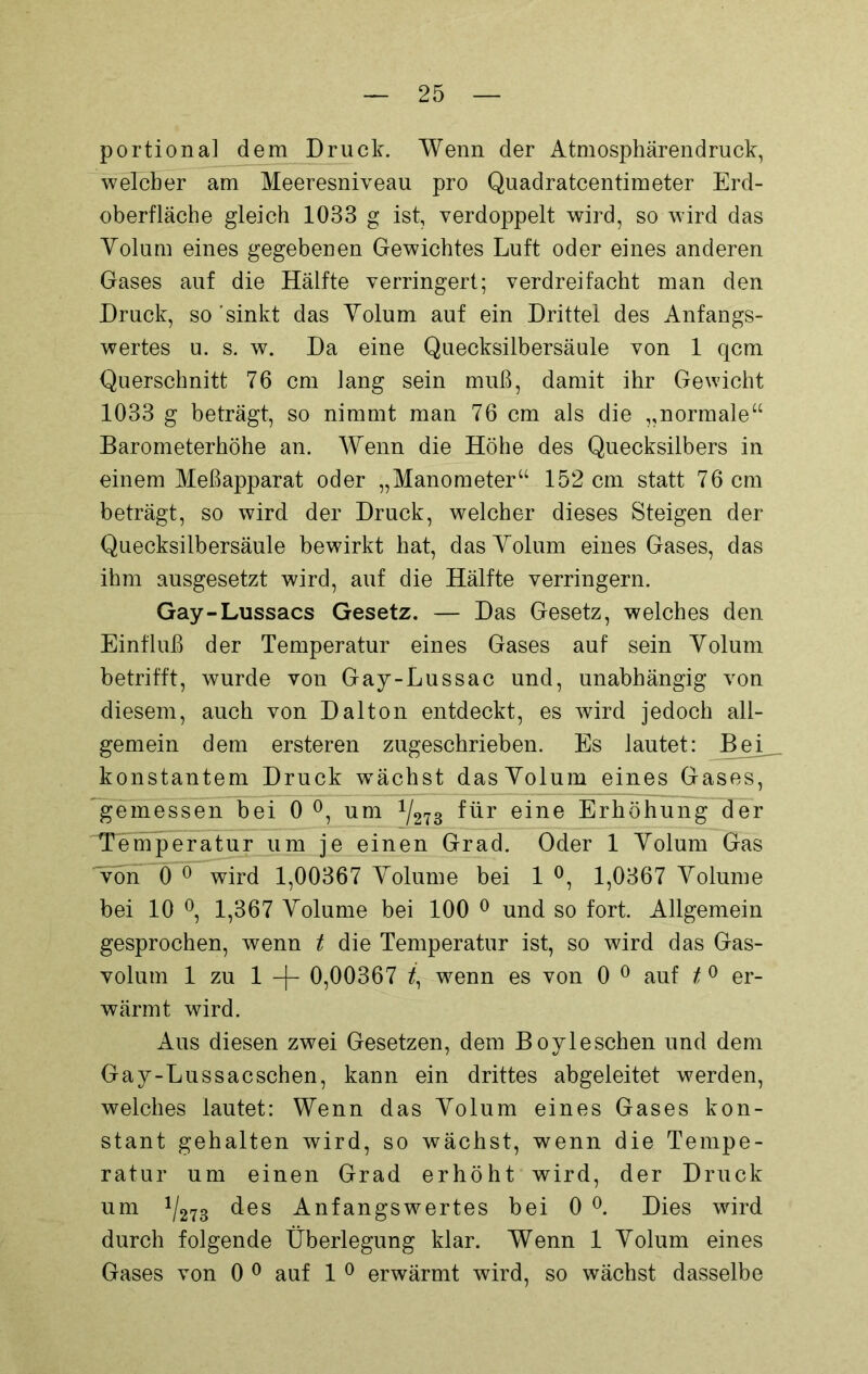 portional dem Druck. Wenn der Atmosphärendruck, welcher am Meeresniveau pro Quadratcentimeter Erd- oberfläche gleich 1033 g ist, verdoppelt wird, so wird das Volum eines gegebenen Gewichtes Luft oder eines anderen Gases auf die Hälfte verringert; verdreifacht man den Druck, so 'sinkt das Volum auf ein Drittel des Anfangs- wertes u. s. w. Da eine Quecksilbersäule von 1 qcm Querschnitt 76 cm lang sein muß, damit ihr Gewicht 1033 g beträgt, so nimmt man 76 cm als die „normale“ Barometerhöhe an. Wenn die Höhe des Quecksilbers in einem Meßapparat oder „Manometer“ 152 cm statt 76 cm beträgt, so wird der Druck, welcher dieses Steigen der Quecksilbersäule bewirkt hat, das Volum eines Gases, das ihm ausgesetzt wird, auf die Hälfte verringern. Gay-Lussacs Gesetz. — Das Gesetz, welches den Einfluß der Temperatur eines Gases auf sein Volum betrifft, wurde von Gay-Lussac und, unabhängig von diesem, auch von Dalton entdeckt, es wird jedoch all- gemein dem ersteren zugeschrieben. Es lautet: Bei konstantem Druck wächst dasVolum eines Gases, gemessen bei 0 °, um 1I213 für eine Erhöhung der Temperatur um je einen Grad. Oder 1 Volum Gas von 0 0 wird 1,00367 Volume bei 1 °, 1,0367 Volume bei 10 °, 1,367 Volume bei 100 0 und so fort. Allgemein gesprochen, wenn t die Temperatur ist, so wird das Gas- volum 1 zu 1 -f- 0,00367 /, wenn es von 0 0 auf t 0 er- wärmt wird. Aus diesen zwei Gesetzen, dem Boyleschen und dem Gay-Lussac sehen, kann ein drittes abgeleitet werden, welches lautet: Wenn das Volum eines Gases kon- stant gehalten wird, so wächst, wenn die Tempe- ratur um einen Grad erhöht wird, der Druck um 1/273 des Anfangswertes bei 0 °. Dies wird durch folgende Überlegung klar. Wenn 1 Volum eines Gases von 0 0 auf 1 0 erwärmt wird, so wächst dasselbe
