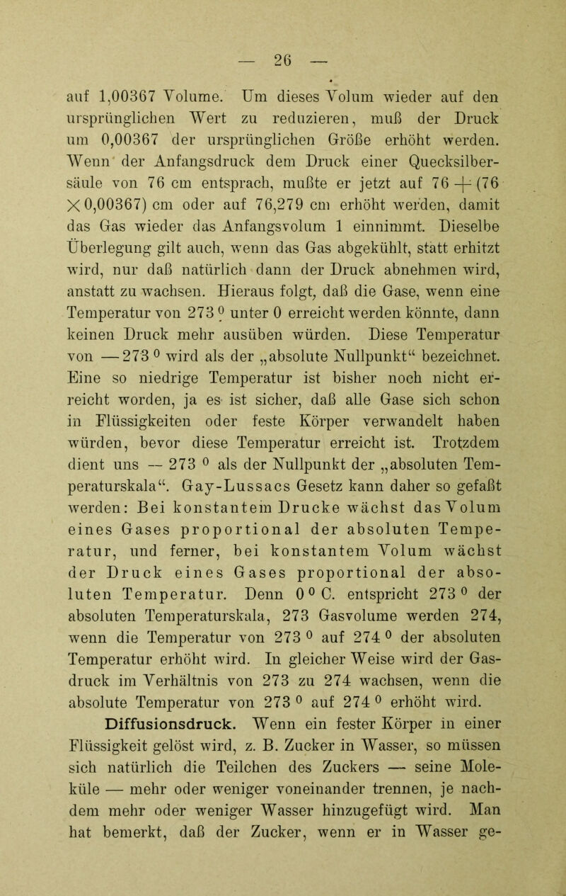 auf 1,00367 Volume. Um dieses Volum wieder auf den ursprünglichen Wert zu reduzieren, muß der Druck um 0,00367 der ursprünglichen Größe erhöht werden. Wenn der Anfangsdruck dem Druck einer Quecksilber- säule von 76 cm entsprach, mußte er jetzt auf 76-p(76 X 0,00367) cm oder auf 76,279 cm erhöht werden, damit das Gas wieder das Anfangsvolum 1 einnimmt. Dieselbe Überlegung gilt auch, wenn das Gas abgekühlt, statt erhitzt wird, nur daß natürlich dann der Druck abnehmen wird, anstatt zu wachsen. Hieraus folgt, daß die Gase, wenn eine Temperatur von 273 ? unter 0 erreicht werden könnte, dann keinen Druck mehr ausüben würden. Diese Temperatur von —273° wird als der „absolute Nullpunkt“ bezeichnet. Eine so niedrige Temperatur ist bisher noch nicht er- reicht worden, ja es- ist sicher, daß alle Gase sich schon in Flüssigkeiten oder feste Körper verwandelt haben würden, bevor diese Temperatur erreicht ist. Trofzdem dient uns —- 273 0 als der Nullpunkt der „absoluten Tem- peraturskala“. Gay-Lussacs Gesetz kann daher so gefaßt werden: Bei konstantem Drucke wächst das Volum eines Gases proportional der absoluten Tempe- ratur, und ferner, bei konstantem Volum wächst der Druck eines Gases proportional der abso- luten Temperatur. Denn 00 C. entspricht 273 ° der absoluten Temperaturskala., 273 Gasvolume werden 274, wenn die Temperatur von 273 0 auf 274 0 der absoluten Temperatur erhöht wird. In gleicherweise wird der Gas- druck im Verhältnis von 273 zu 274 wachsen, wenn die absolute Temperatur von 273 ° auf 274° erhöht wird. Diffusionsdruck. Wenn ein fester Körper in einer Flüssigkeit gelöst wird, z. B. Zucker in Wasser, so müssen sich natürlich die Teilchen des Zuckers — seine Mole- küle — mehr oder weniger voneinander trennen, je nach- dem mehr oder weniger Wasser hinzugefügt wird. Man hat bemerkt, daß der Zucker, wenn er in Wasser ge-