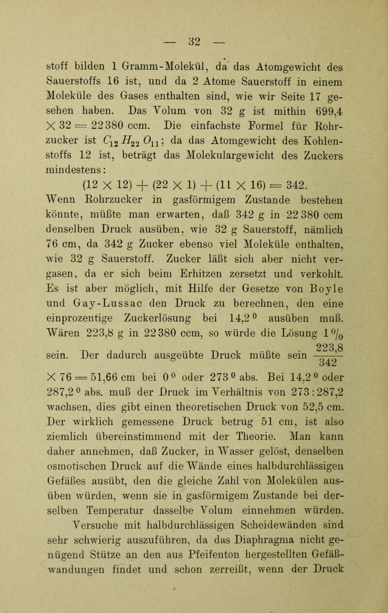 stoff bilden 1 Gramm-Molekül, da das Atomgewicht des Sauerstoffs 16 ist, und da 2 Atome Sauerstoff in einem Moleküle des Gases enthalten sind, wie wir Seite 17 ge- sehen haben. Das Yolum von 32 g ist mithin 699,4 X 32 = 22380 ccm. Die einfachste Formel für Kohr- zucker ist C12 On; da das Atomgewicht des Kohlen- stoffs 12 ist, beträgt das Molekulargewicht des Zuckers mindestens: (12 X 12) + (22 X 1) + (11 X 16) = 342. Wenn Kohrzucker in gasförmigem Zustande bestehen könnte, müßte man erwarten, daß 342 g in 22 380 ccm denselben Druck ausüben, wie 32 g Sauerstoff, nämlich 76 cm, da 342 g Zucker ebenso viel Moleküle enthalten, wie 32 g Sauerstoff. Zucker läßt sich aber nicht ver- gasen, da er sich beim Erhitzen zersetzt und verkohlt Es ist aber möglich, mit Hilfe der Gesetze von Boyle und Gay-Lussac den Druck zu berechnen, den eine einprozentige Zuckerlösung bei 14,20 ausüben muß. Wären 223,8 g in 22380 ccm, so würde die Lösung 1 °/Q 223 8 sein. Der dadurch ausgeübte Druck müßte sein — ’ 342 X 76 = 51,66 cm bei 0° oder 273°abs. Bei 14,2° oder 287,2° abs. muß der Druck im Verhältnis von 273:287,2 wachsen, dies gibt einen theoretischen Druck von 52,5 cm. Der wirklich gemessene Druck betrug 51 cm, ist also ziemlich übereinstimmend mit der Theorie. Man kann daher annehmen, daß Zucker, in Wasser gelöst, denselben osmotischen Druck auf die Wände eines halbdurchlässigen Gefäßes ausübt, den die gleiche Zahl von Molekülen aus- üben würden, wenn sie in gasförmigem Zustande bei der- selben Temperatur dasselbe Yolum einnehmen würden. Versuche mit halbdurchlässigen Scheidewänden sind sehr schwierig auszuführen, da das Diaphragma nicht ge- nügend Stütze an den aus Pfeifenton hergestellten Gefäß- wandungen findet und schon zerreißt, wenn der Druck