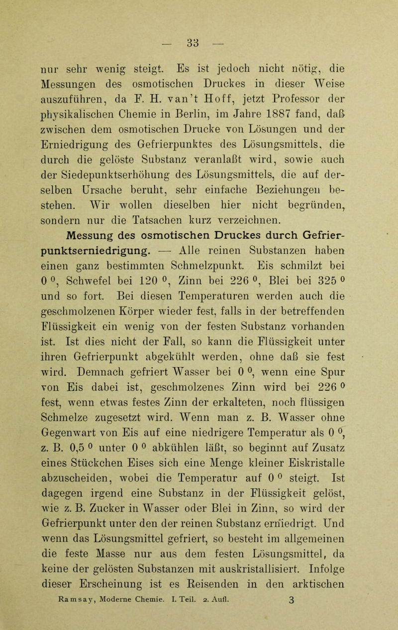 nur sehr wenig steigt Es ist jedoch nicht nötig, die Messungen des osmotischen Druckes in dieser Weise auszuführen, da F. H. van’t Hoff, jetzt Professor der physikalischen Chemie in Berlin, im Jahre 1887 fand, daß zwischen dem osmotischen Drucke von Lösungen und der Erniedrigung des Gefrierpunktes des Lösungsmittels, die durch die gelöste Substanz veranlaßt wird, sowie auch der Siedepunktserhöhung des Lösungsmittels, die auf der- selben Ursache beruht, sehr einfache Beziehungen be- stehen. Wir wollen dieselben hier nicht begründen, sondern nur die Tatsachen kurz verzeichnen. Messung des osmotischen Druckes durch Gefrier- punktserniedrigung. — Alle reinen Substanzen haben einen ganz bestimmten Schmelzpunkt. Eis schmilzt bei 0 °, Schwefel bei 120 °, Zinn bei 226 °, Blei bei 325 0 und so fort. Bei diesen Temperaturen werden auch die geschmolzenen Körper wieder fest, falls in der betreffenden Flüssigkeit ein wenig von der festen Substanz vorhanden ist. Ist dies nicht der Fall, so kann die Flüssigkeit unter ihren Gefrierpunkt abgekühlt werden, ohne daß sie fest wird. Demnach gefriert Wasser bei 0 °, wenn eine Spur von Eis dabei ist, geschmolzenes Zinn wird bei 226 0 fest, wenn etwas festes Zinn der erkalteten, noch flüssigen Schmelze zugesetzt wird. Wenn man z. B. Wasser ohne Gegenwart von Eis auf eine niedrigere Temperatur als 0 °, z. B. 0,5 0 unter 0 0 abkühlen läßt, so beginnt auf Zusatz eines Stückchen Eises sich eine Menge kleiner Eiskristalle abzuscheiden, wobei die Temperatur auf 0 0 steigt. Ist dagegen irgend eine Sub&tanz in der Flüssigkeit gelöst, wie z. B. Zucker in Wasser oder Blei in Zinn, so wird der Gefrierpunkt unter den der reinen Substanz erniedrigt. Und wenn das Lösungsmittel gefriert, so besteht im allgemeinen die feste Masse nur aus dem festen Lösungsmittel, da keine der gelösten Substanzen mit auskristallisiert. Infolge dieser Erscheinung ist es Reisenden in den arktischen Ramsay, Moderne Chemie. I. Teil. 2. Aufl. 3