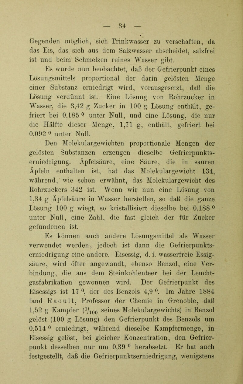 Gegenden möglich, sich Trinkwasser zu verschaffen, da das Eis, das sich aus dem Salzwasser abscheidet, salzfrei ist und beim Schmelzen reines Wasser gibt. Es wurde nun beobachtet, daß der Gefrierpunkt eines Lösungsmittels proportional der darin gelösten Menge einer Substanz erniedrigt wird, vorausgesetzt, daß die Lösung verdünnt ist. Eine Lösung von Rohrzucker in Wasser, die 3,42 g Zucker in 100 g Lösung enthält, ge- friert bei 0,185 0 unter Null, und eine Lösung, die nur die Hälfte dieser Menge, 1,71 g, enthält, gefriert bei 0,002 0 unter Null. Den Molekulargewichten proportionale Mengen der gelösten Substanzen erzeugen dieselbe Gefrierpunkts- erniedrigung. Äpfelsäure, eine Säure, die in sauren Äpfeln enthalten ist, hat das Molekulargewicht 134, während, wie schon erwähnt, das Molekulargewicht des Rohrzuckers 342 ist. Wenn wir nun eine Lösung von 1,34 g Äpfelsäure in Wasser hersteilen, so daß die ganze Lösung 100 g wiegt, so kristallisiert dieselbe bei 0,188 0 unter Null, eine Zahl, die fast gleich der für Zucker gefundenen ist. Es können auch andere Lösungsmittel als Wasser verwendet werden, jedoch ist dann die Gefrierpunkts- erniedrigung eine andere. Eisessig, d. i. wasserfreie Essig- säure, wird öfter angewandt, ebenso Benzol, eine Ver- bindung, die aus dem Steinkohlen teer bei der Leucht- gasfabrikation gewonnen wird. Der Gefrierpunkt des Eisessigs ist 17 °, der des Benzols 4,9 °. Im Jahre 1884 fand Raoult, Professor der Chemie in Grenoble, daß 1,52 g Kampfer (Vioo seines Molekulargewichts) in Benzol gelöst (100 g Lösung) den Gefrierpunkt des Benzols um 0,5140 erniedrigt, während dieselbe Kampfermenge, in Eisessig gelöst, bei gleicher Konzentration, den Gefrier- punkt desselben nur um 0,39 0 herabsetzt. Er hat auch festgestellt, daß die Gefrierpunktserniedrigung, wenigstens