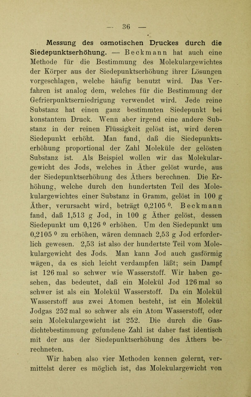 Messung des osmotischen Druckes durch die Siedepunktserhöhung. — Beckmann hat auch eine Methode für die Bestimmung des Molekulargewichtes der Körper aus der Siedepunktserhöhung ihrer Lösungen vorgeschlagen, welche häufig benutzt wird. Das Ver- fahren ist analog dem, welches für die Bestimmung der Gefrierpunktserniedrigung verwendet wird. Jede reine Substanz hat einen ganz bestimmten Siedepunkt bei konstantem Druck. Wenn aber irgend eine andere Sub- stanz in der reinen Flüssigkeit gelöst ist, wird deren Siedepunkt erhöht. Man fand, daß die Siedepunkts- erhöhung proportional der Zahl Moleküle der gelösten Substanz ist. Als Beispiel wollen wir das Molekular- gewicht des Jods, welches in Äther gelöst wurde, aus der Siedepunktserhöhung des Äthers berechnen. Die Er- höhung, welche durch den hundertsten Teil des Mole- kulargewichtes einer Substanz in Gramm, gelöst in 100 g Äther, verursacht wird, beträgt 0,2105°. Beckmann fand, daß 1,513 g Jod, in 100 g Äther gelöst, dessen Siedepunkt um 0,126 0 erhöhen. Um den Siedepunkt um 0,2105 0 zu erhöhen, wären demnach 2,53 g Jod erforder- lich gewesen. 2,53 ist also der hundertste Teil vom Mole- kulargewicht des Jods. Man kann Jod auch gasförmig wägen, da es sich leicht verdampfen läßt; sein Dampf ist 126 mal so schwer wie Wasserstoff. Wir haben ge- sehen, das bedeutet, daß ein Molekül Jod 126 mal so schwer ist als ein Molekül Wasserstoff. Da ein Molekül Wasserstoff aus zwei Atomen besteht, ist ein Molekül Jodgas 252 mal so schwer als ein Atom Wasserstoff, oder sein Molekulargewicht ist 252. Die durch die Gas- dichtebestimmung gefundene Zahl ist daher fast identisch mit der aus der Siedepunktserhöhung des Äthers be- rechneten. Wir haben also vier Methoden kennen gelernt, ver- mittelst derer es möglich ist, das Molekulargewicht von