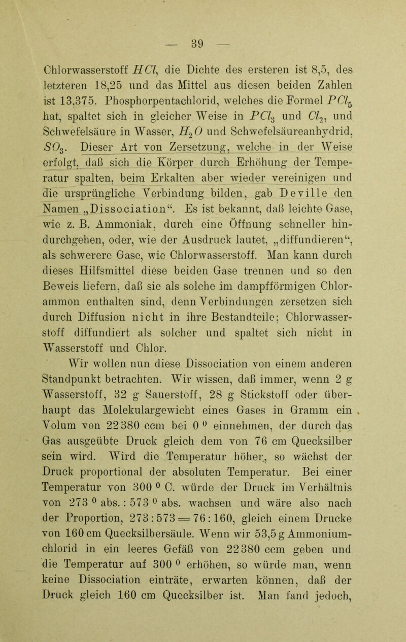 Chlorwasserstoff HCl, die Dichte des ersteren ist 8,5, des letzteren 18,25 und das Mittel aus diesen beiden Zahlen ist 13,375. Phosphorpentachlorid, welches die Formel PCl6 hat, spaltet sich in gleicher. Weise in PC/3 und Cl2) und Schwefelsäure in Wasser, H20 und Schwefelsäureanhydrid, SOB. Dieser Art von Zersetzung, welche in der Weise erfolgt, daß sich die Körper durch Erhöhung der Tempe- ratur spalten, beim Erkalten aber wieder vereinigen und die ursprüngliche Verbindung bilden, gab Deville den Namen „Dissociation“. Es ist bekannt, daß leichte Gase, wie z. B. Ammoniak, durch eine Öffnung schneller hin- durchgehen, oder, wTie der Ausdruck lautet, „diffundieren“, als schwerere Gase, wie Chlorwasserstoff. Man kann durch dieses Hilfsmittel diese beiden Gase trennen und so den Beweis liefern, daß sie als solche im dampfförmigen Chlor- ammon enthalten sind, denn Verbindungen zersetzen sich durch Diffusion nicht in ihre Bestandteile; Chlorwasser- stoff diffundiert als solcher und spaltet sich nicht in Wasserstoff und Chlor. Wir wollen nun diese Dissociation von einem anderen Standpunkt betrachten. Wir wissen, daß immer, wenn 2 g Wasserstoff, 32 g Sauerstoff, 28 g Stickstoff oder über- haupt das Molekulargewicht eines Gases in Gramm ein , Volum von 22380 ccm bei 0 0 einnehmen, der durch das Gas ausgeübte Druck gleich dem von 76 cm Quecksilber sein wird. Wird die Temperatur höher, so wächst der Druck proportional der absoluten Temperatur. Bei einer Temperatur von 300 ° C. würde der Druck im Verhältnis von 273 0 abs.: 573 0 abs. wachsen und wäre also nach der Proportion, 273:573 = 76:160, gleich einem Drucke von 160 cm Quecksilbersäule. Wenn wir 53,5 g Ammonium- chlorid in ein leeres Gefäß von 22380 ccm geben und die Temperatur auf 300 0 erhöhen, so würde man, wenn keine Dissociation einträte, erwarten können, daß der Druck gleich 160 cm Quecksilber ist. Man fand jedoch,