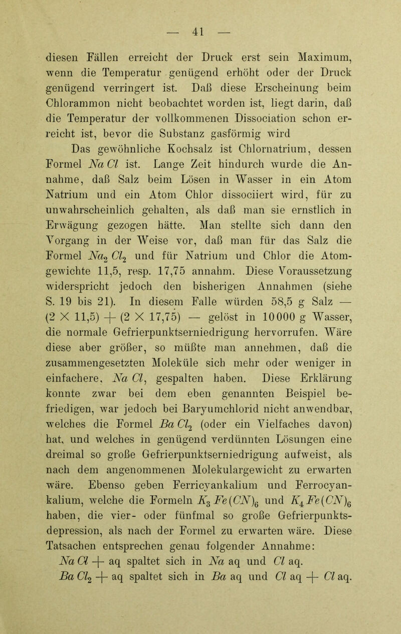 diesen Fällen erreicht der Druck erst sein Maximum, wenn die Temperatur genügend erhöht oder der Druck genügend verringert ist. Daß diese Erscheinung beim Chlorammon nicht beobachtet worden ist, liegt darin, daß die Temperatur der vollkommenen Dissociation schon er- reicht ist, bevor die Substanz gasförmig wird Das gewöhnliche Kochsalz ist Chlornatrium, dessen Formel Na CI ist. Lange Zeit hindurch wurde die An- nahme, daß Salz beim Lösen in Wasser in ein Atom Natrium und ein Atom Chlor dissociiert wird, für zu unwahrscheinlich gehalten, als daß man sie ernstlich in Erwägung gezogen hätte. Man stellte sich dann den Vorgang in der Weise vor, daß man für das Salz die Formel Na2 Cl2 und für Natrium und Chlor die Atom- gewichte 11,5, resp. 17,75 annahm. Diese Voraussetzung 'widerspricht jedoch den bisherigen Annahmen (siehe S. 19 bis 21). In diesem Falle würden 58,5 g Salz — (2 X 11,5) -f (2 X 17,75) — gelöst in 10000 g Wasser, die normale Gefrierpunktserniedrigung her vorrufen. Wäre diese aber größer, so müßte man annehmen, daß die zusammengesetzten Moleküle sich mehr oder weniger in einfachere, Na CI, gespalten haben. Diese Erklärung konnte zwar bei dem eben genannten Beispiel be- friedigen, war jedoch bei Baryumchlorid nicht anwendbar, welches die Formel Ba Cl2 (oder ein Vielfaches davon) hat, und welches in genügend verdünnten Lösungen eine dreimal so große Gefrierpunktserniedrigung aufweist, als nach dem angenommenen Molekulargewicht zu erwarten wäre. Ebenso geben Ferricyankalium und Ferrocyan- kalium, welche die Formeln W3 Fe{CN)Ö und K±Fe(CN)6 haben, die vier- oder fünfmal so große Gefrierpunkts- depression, als nach der Formel zu erwarten wäre. Diese Tatsachen entsprechen genau folgender Annahme: Na CI -(- aq spaltet sich in Na aq und CI aq. Ba Cl2 -f- aq spaltet sich in Ba aq und CI aq -|- CI aq.