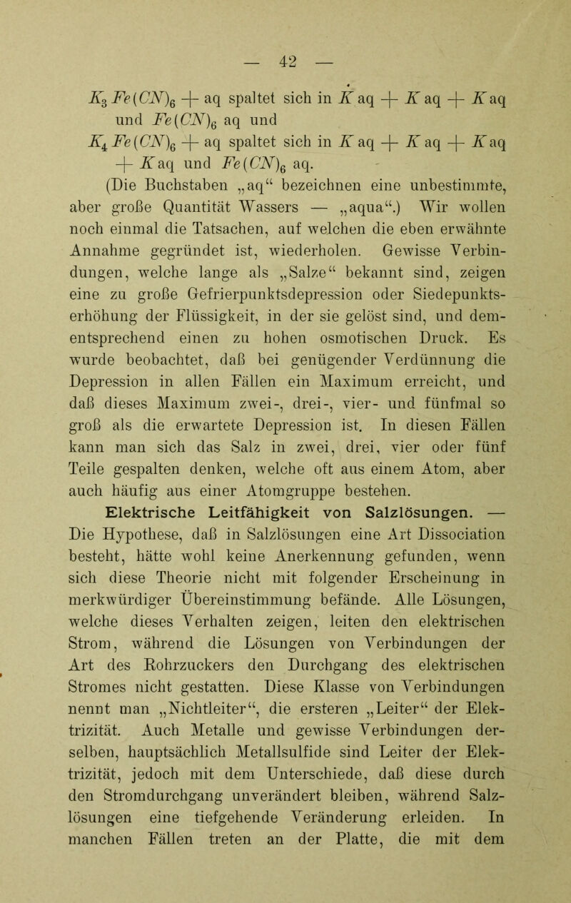 Z3 Fe(CN)q -f- aq spaltet sich in K aq -)- K aq Zaq und Fe(CN)e aq und Z4 Fe(CN\ -|- aq spaltet sich in K aq -|- K aq -{- Kaq -f- Zaq und Fe(CN)6 aq. (Die Buchstaben „aq“ bezeichnen eine unbestimmte, aber große Quantität Wassers — „aqua“.) Wir wollen noch einmal die Tatsachen, auf welchen die eben erwähnte Annahme gegründet ist, wiederholen. Gewisse Verbin- dungen, welche lange als „Salze“ bekannt sind, zeigen eine zu große Gefrierpunktsdepression oder Siedepunkts- erhöhung der Flüssigkeit, in der sie gelöst sind, und dem- entsprechend einen zu hohen osmotischen Druck. Es wurde beobachtet, daß bei genügender Verdünnung die Depression in allen Fällen ein Maximum erreicht, und daß dieses Maximum zwei-, drei-, vier- und fünfmal so groß als die erwartete Depression ist. In diesen Fällen kann man sich das Salz in zwei, drei, vier oder fünf Teile gespalten denken, welche oft aus einem Atom, aber auch häufig aus einer Atomgruppe bestehen. Elektrische Leitfähigkeit von Salzlösungen. — Die Hypothese, daß in Salzlösungen eine Art Dissociation besteht, hätte wohl keine Anerkennung gefunden, wenn sich diese Theorie nicht mit folgender Erscheinung in merkwürdiger Übereinstimmung befände. Alle Lösungen, welche dieses Verhalten zeigen, leiten den elektrischen Strom, während die Lösungen von Verbindungen der Art des Rohrzuckers den Durchgang des elektrischen Stromes nicht gestatten. Diese Klasse von Verbindungen nennt man „Nichtleiter“, die ersteren „Leiter“ der Elek- trizität. Auch Metalle und gewisse Verbindungen der- selben, hauptsächlich Metallsulfide sind Leiter der Elek- trizität, jedoch mit dem Unterschiede, daß diese durch den Stromdurchgang unverändert bleiben, während Salz- lösungen eine tiefgehende Veränderung erleiden. In manchen Fällen treten an der Platte, die mit dem