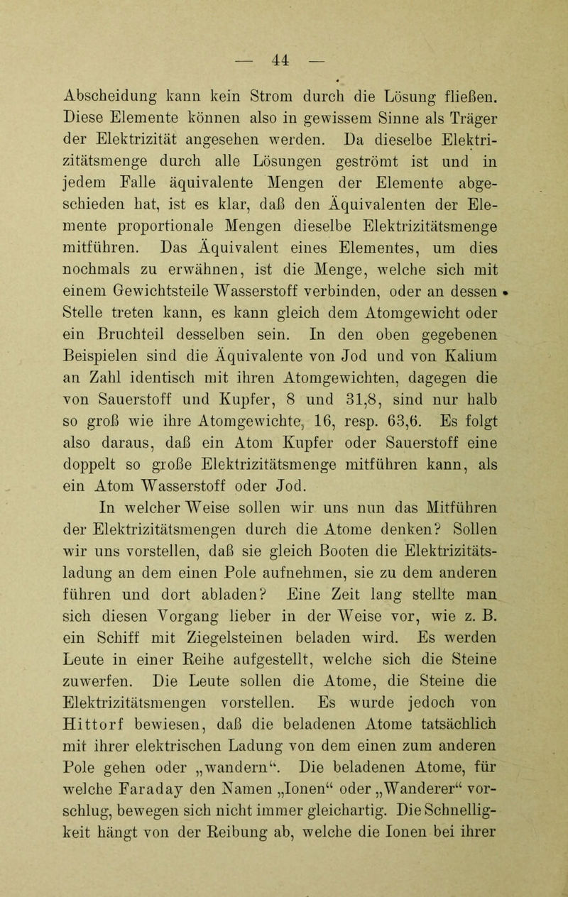 Abscheidung kann kein Strom durch die Lösung fließen. Diese Elemente können also in gewissem Sinne als Träger der Elektrizität angesehen werden. Da dieselbe Elektri- zitätsmenge durch alle Lösungen geströmt ist und in jedem Falle äquivalente Mengen der Elemente abge- schieden hat, ist es klar, daß den Äquivalenten der Ele- mente proportionale Mengen dieselbe Elektrizitätsmenge mitführen. Das Äquivalent eines Elementes, um dies nochmals zu erwähnen, ist die Menge, welche sich mit einem Gewichtsteile Wasserstoff verbinden, oder an dessen • Stelle treten kann, es kann gleich dem Atomgewicht oder ein Bruchteil desselben sein. In den oben gegebenen Beispielen sind die Äquivalente von Jod und von Kalium an Zahl identisch mit ihren Atomgewichten, dagegen die von Sauerstoff und Kupfer, 8 und 31,8, sind nur halb so groß wie ihre Atomgewichte, 16, resp. 63,6. Es folgt also daraus, daß ein Atom Kupfer oder Sauerstoff eine doppelt so große Elektrizitätsmenge mitführen kann, als ein Atom Wasserstoff oder Jod. In welcher Weise sollen wir uns nun das Mitführen der Elektrizitätsmengen durch die Atome denken? Sollen wir uns vorstellen, daß sie gleich Booten die Elektrizitäts- ladung an dem einen Pole aufnehmen, sie zu dem anderen führen und dort abladen? Eine Zeit lang stellte man sich diesen Vorgang lieber in der Weise vor, wie z. B. ein Schiff mit Ziegelsteinen beladen wird. Es werden Leute in einer Reihe aufgestellt, welche sich die Steine zuw'erfen. Die Leute sollen die Atome, die Steine die Elektrizitätsmengen vorstellen. Es wurde jedoch von Hittorf bewiesen, daß die beladenen Atome tatsächlich mit ihrer elektrischen Ladung von dem einen zum anderen Pole gehen oder „wandernu. Die beladenen Atome, für welche Faraday den Kamen „Ionen“ oder „Wanderer“ vor- schlug, bewegen sich nicht immer gleichartig. Die Schnellig- keit hängt von der Reibung ab, welche die Ionen bei ihrer