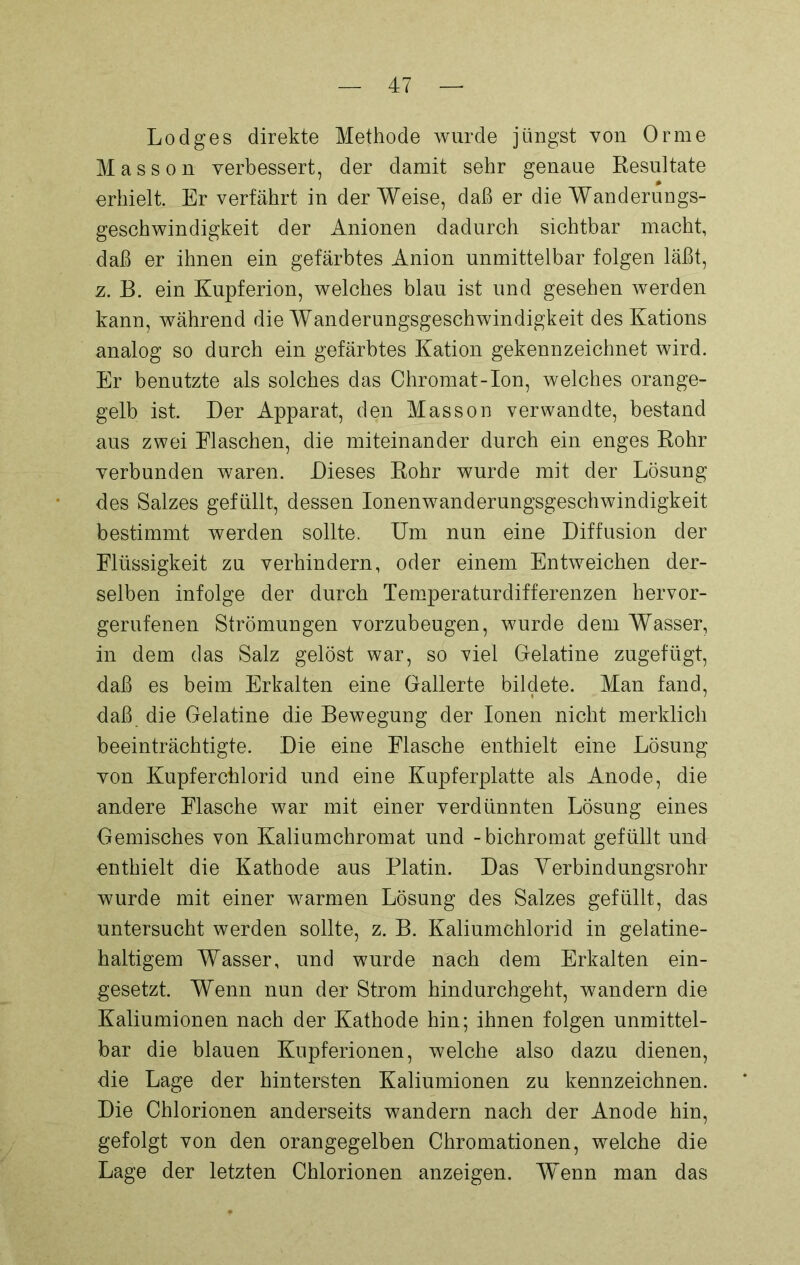 Lodges direkte Methode wurde jüngst von Or me Masson verbessert, der damit sehr genaue Resultate erhielt. Er verfährt in der Weise, daß er die Wanderungs- geschwindigkeit der Anionen dadurch sichtbar macht, daß er ihnen ein gefärbtes Anion unmittelbar folgen läßt, z. B. ein Kupferion, welches blau ist und gesehen werden kann, während die Wanderungsgeschwindigkeit des Kations analog so durch ein gefärbtes Kation gekennzeichnet wird. Er benutzte als solches das Chromat-Ion, welches orange- gelb ist. Der Apparat, den Masson verwandte, bestand aus zwei Eiaschen, die miteinander durch ein enges Rohr verbunden waren. Dieses Rohr wurde mit der Lösung des Salzes gefüllt, dessen Ionenwanderungsgeschwindigkeit bestimmt werden sollte. Um nun eine Diffusion der Flüssigkeit zu verhindern, oder einem Entweichen der- selben infolge der durch Temperaturdifferenzen hervor- gerufenen Strömungen vorzubeugen, wurde dem Wasser, in dem das Salz gelöst war, so viel Gelatine zugefügt, daß es beim Erkalten eine Gallerte bildete. Man fand, daß die Gelatine die Bewegung der Ionen nicht merklich beeinträchtigte. Die eine Flasche enthielt eine Lösung von Kupferchlorid und eine Kupferplatte als Anode, die andere Flasche war mit einer verdünnten Lösung eines Gemisches von Kaliumchromat und -bichromat gefüllt und enthielt die Kathode aus Platin. Das Yerbindungsrohr wurde mit einer warmen Lösung des Salzes gefüllt, das untersucht werden sollte, z. B. Kaliumchlorid in gelatine- haltigem Wasser, und wurde nach dem Erkalten ein- gesetzt. Wenn nun der Strom hindurchgeht, wandern die Kaliumionen nach der Kathode hin; ihnen folgen unmittel- bar die blauen Kupferionen, welche also dazu dienen, die Lage der hintersten Kaliumionen zu kennzeichnen. Die Chlorionen anderseits wandern nach der Anode hin, gefolgt von den orangegelben Chromationen, welche die Lage der letzten Chlorionen anzeigen. Wenn man das