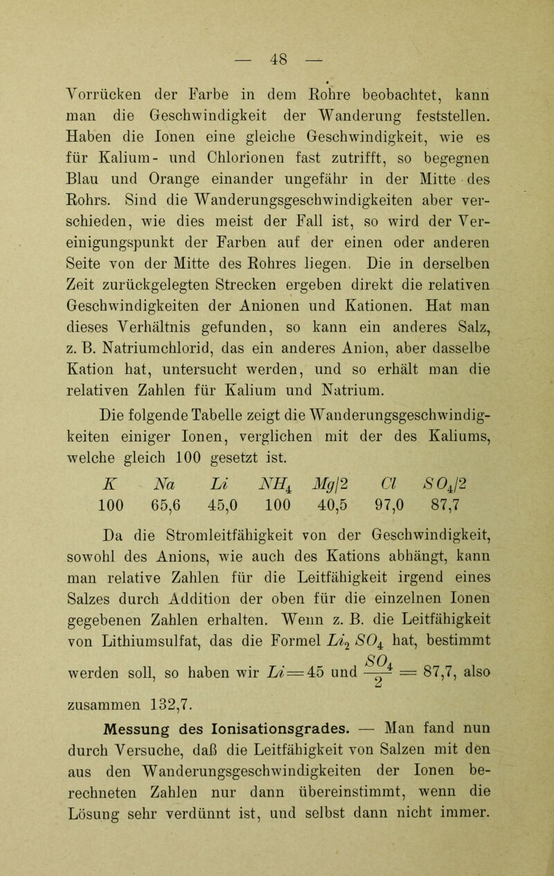 Yorrücken der Farbe in dem Rohre beobachtet, kann man die Geschwindigkeit der Wanderung feststellen. Haben die Ionen eine gleiche Geschwindigkeit, wie es für Kalium- und Chlorionen fast zutrifft, so begegnen Blau und Orange einander ungefähr in der Mitte des Rohrs. Sind die Wanderungsgeschwindigkeiten aber ver- schieden, wie dies meist der Fall ist, so wird der Ver- einigungspunkt der Farben auf der einen oder anderen Seite von der Mitte des Rohres liegen. Die in derselben Zeit zurückgelegten Strecken ergeben direkt die relativen Geschwindigkeiten der Anionen und Kationen. Hat man dieses Verhältnis gefunden, so kann ein anderes Salz, z. B. Natriumchlorid, das ein anderes Anion, aber dasselbe Kation hat, untersucht werden, und so erhält man die relativen Zahlen für Kalium und Natrium. Die folgende Tabelle zeigt die Wanderungsgeschwindig- keiten einiger Ionen, verglichen mit der des Kaliums, welche gleich 100 gesetzt ist. K Na Li NH± Mg\2 Cl SOJ2 100 65,6 45,0 100 40,5 97,0 87,7 Da die Stromleitfähigkeit von der Geschwindigkeit, sowohl des Anions, wie auch des Kations abhängt, kann man relative Zahlen für die Leitfähigkeit irgend eines Salzes durch Addition der oben für die einzelnen Ionen gegebenen Zahlen erhalten. Wenn z. B. die Leitfähigkeit von Lithiumsulfat, das die Formel Li2 SO4 hat, bestimmt werden soll, so haben wir Li=4:6 und SOA = 87,7, also zusammen 132,7. Messung des Ionisationsgrades. — Man fand nun durch Versuche, daß die Leitfähigkeit von Salzen mit den aus den Wanderungsgeschwindigkeiten der Ionen be- rechneten Zahlen nur dann übereinstimmt, wenn die Lösung sehr verdünnt ist, und selbst dann nicht immer.