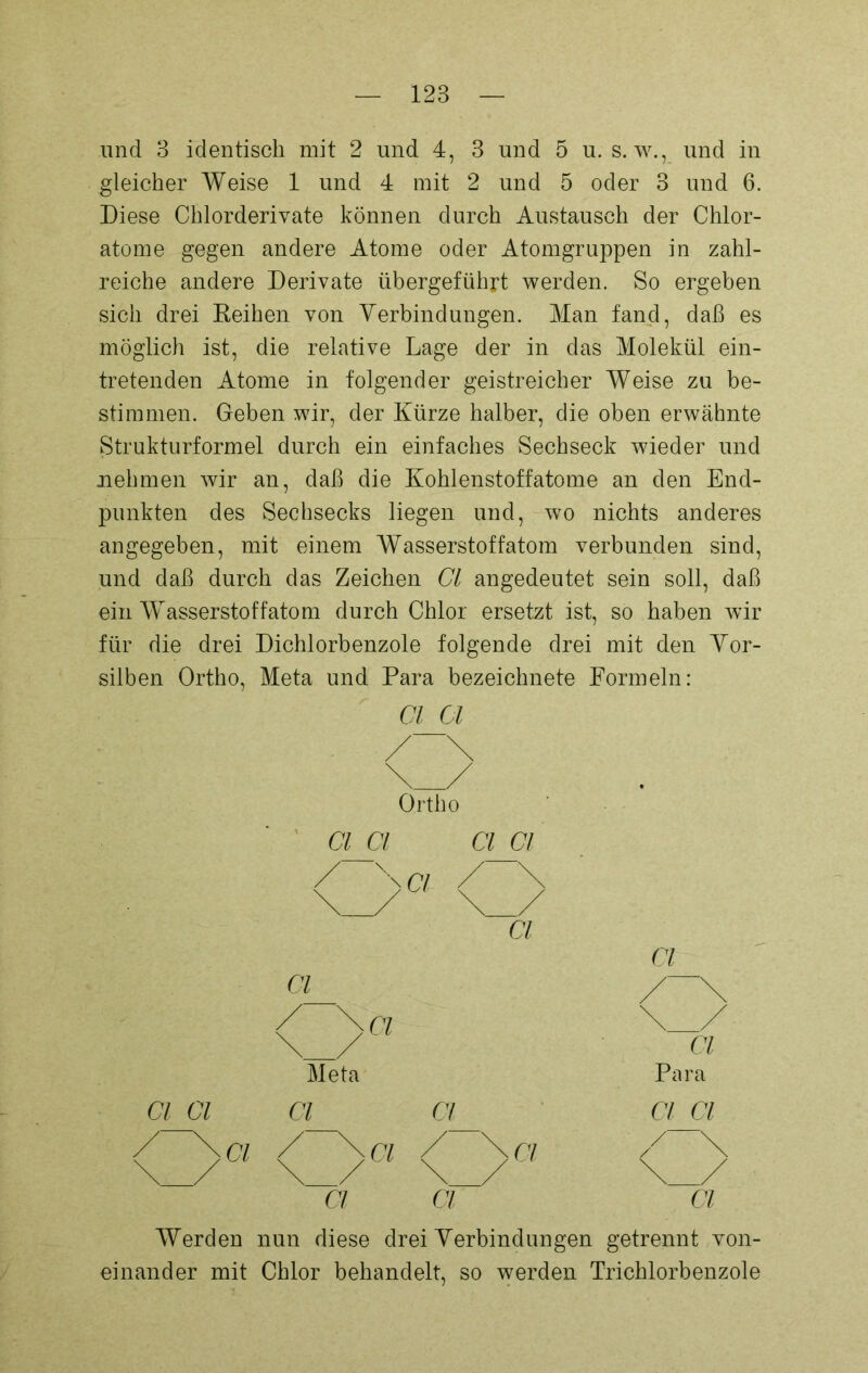 und 3 identisch mit 2 und 4, 3 und 5 u. s. w., und in gleicher Weise 1 und 4 mit 2 und 5 oder 3 und 6. Diese Chlorderivate können durch Austausch der Chlor- atome gegen andere Atome oder Atomgruppen in zahl- reiche andere Derivate übergeführt werden. So ergeben sich drei Reihen von Verbindungen. Man fand, daß es möglich ist, die relative Lage der in das Molekül ein- tretenden Atome in folgender geistreicher Weise zu be- stimmen. Geben wir, der Kürze halber, die oben erwähnte Strukturformel durch ein einfaches Sechseck wieder und nehmen wir an, daß die Kohlenstoffatome an den End- punkten des Sechsecks liegen und, wo nichts anderes angegeben, mit einem Wasserstoffatom verbunden sind, und daß durch das Zeichen Cl angedeutet sein soll, daß ein WAsserstoffatom durch Chlor ersetzt ist, so haben wir für die drei Dichlorbenzole folgende drei mit den Vor- silben Ortho, Meta und Para bezeichnete Formeln: Ortho CI CI CI CI /~\n / \ \_/ Cl nj Cl Ul /~\ / \ci \ / \ _/ Cl Meta Para Cl CI Cl Cl Cl Cl / \ci / \ci / \ CI /~\ \_/ \ / \_/ Cl Cl Cl Werden nun diese drei Verbindungen getrennt von- einander mit Chlor behandelt, so werden Trichlorbenzole