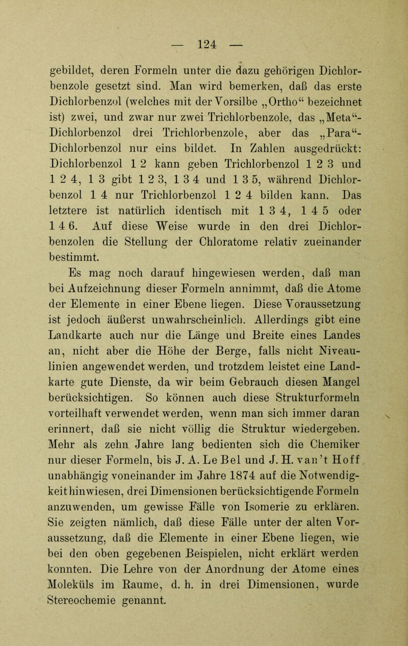 gebildet, deren Formeln unter die dazu gehörigen Dichlor- benzole gesetzt sind. Man wird bemerken, daß das erste Dichlorbenzol (welches mit der Vorsilbe „ Ortho “ bezeichnet ist) zwei, und zwar nur zwei Trichlorbenzole, das „Metau- Dichlorbenzol drei Trichlorbenzole, aber das „Para“- Dichlorbenzol nur eins bildet. In Zahlen ausgedrückt: Dichlorbenzol 1 2 kann geben Trichlorbenzol 12 3 und 12 4, 13 gibt 1 2 3, 1 3 4 und 13 5, während Dichlor- benzol 1 4 nur Trichlorbenzol 12 4 bilden kann. Das letztere ist natürlich identisch mit 1 3 4, 1 4 5 oder 14 6. Auf diese Weise wurde in den drei Dichlor- benzolen die Stellung der Chloratome relativ zueinander bestimmt. Es mag noch darauf hingewiesen werden, daß man bei Aufzeichnung dieser Formeln annimmt, daß die Atome der Elemente in einer Ebene liegen. Diese Voraussetzung ist jedoch äußerst unwahrscheinlich. Allerdings gibt eine Landkarte auch nur die Länge und Breite eines Landes an, nicht aber die Höhe der Berge, falls nicht Niveau- linien angewendet werden, und trotzdem leistet eine Land- karte gute Dienste, da wir beim Gebrauch diesen Mangel berücksichtigen. So können auch diese Strukturformeln vorteilhaft verwendet werden, wenn man sich immer daran erinnert, daß sie nicht völlig die Struktur wiedergeben. Mehr als zehn Jahre lang bedienten sich die Chemiker nur dieser Formeln, bis J. A. Le Bel und J. H. van ’t Hoff unabhängig voneinander im Jahre 1874 auf die Notwendig- keit hin wiesen, drei Dimensionen berücksichtigende Formeln anzuwenden, um gewisse Fälle von Isomerie zu erklären. Sie zeigten nämlich, daß diese Fälle unter der alten Vor- aussetzung, daß die Elemente in einer Ebene liegen, wie bei den oben gegebenen Beispielen, nicht erklärt werden konnten. Die Lehre von der Anordnung der Atome eines Moleküls im Raume, d. h. in drei Dimensionen, wurde Stereochemie genannt.