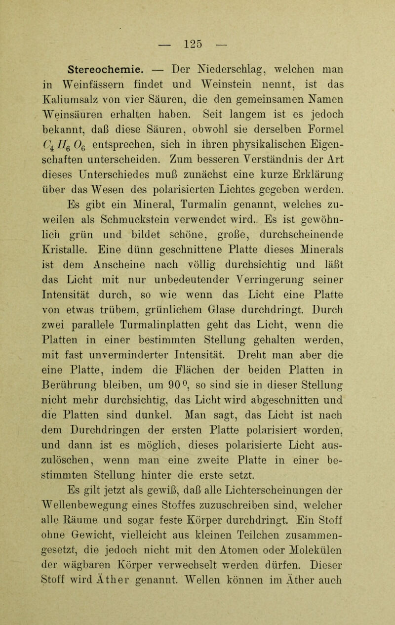 Stereochemie. — Der Niederschlag, welchen man in Weinfässern findet und Weinstein nennt, ist das Kaliumsalz von vier Säuren, die den gemeinsamen Namen Weinsäuren erhalten haben. Seit langem ist es jedoch bekannt, daß diese Säuren, obwohl sie derselben Formel C± Hq Oq entsprechen, sich in ihren physikalischen Eigen- schaften unterscheiden. Zum besseren Verständnis der Art dieses Unterschiedes muß zunächst eine kurze Erklärung über das Wesen des polarisierten Lichtes gegeben werden. Es gibt ein Mineral, Turmalin genannt, welches zu- weilen als Schmuckstein verwendet wird.. Es ist gewöhn- lich grün und bildet schöne, große, durchscheinende Kristalle. Eine dünn geschnittene Platte dieses Minerals ist dem Anscheine nach völlig durchsichtig und läßt das Licht mit nur unbedeutender Verringerung seiner Intensität durch, so wie wenn das Licht eine Platte von etwas trübem, grünlichem Glase durchdringt. Durch zwei parallele Turmalinplatten geht das Licht, wenn die Platten in einer bestimmten Stellung gehalten werden, mit fast unverminderter Intensität. Dreht man aber die eine Platte, indem die Flächen der beiden Platten in Berührung bleiben, um 90°, so sind sie in dieser Stellung nicht mehr durchsichtig, das Licht wird abgeschnitten und die Platten sind dunkel. Man sagt, das Licht ist nach dem Durchdringen der ersten Platte polarisiert worden, und dann ist es möglich, dieses polarisierte Licht aus- zulöschen, wenn man eine zweite Platte in einer be- stimmten Stellung hinter die erste setzt. Es gilt jetzt als gewiß, daß alle Lichterscheinungen der Wellenbewegung eines Stoffes zuzuschreiben sind, welcher alle Räume und sogar feste Körper durchdringt. Ein Stoff ohne Gewicht, vielleicht aus kleinen Teilchen zusammen- gesetzt, die jedoch nicht mit den Atomen oder Molekülen der wägbaren Körper verwechselt werden dürfen. Dieser Stoff wird Äther genannt. Wellen können im Äther auch