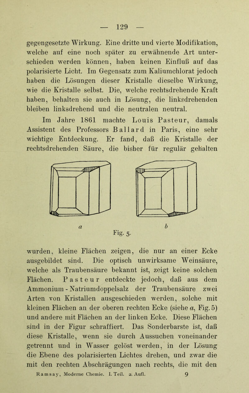 gegengesetzte Wirkung. Eine dritte und vierte Modifikation, welche auf eine noch später zu erwähnende Art unter- schieden werden können, haben keinen Einfluß auf das polarisierte Licht. Im Gegensatz zum Kaliumchlorat jedoch haben die Lösungen dieser Kristalle dieselbe Wirkung, wie die Kristalle selbst. Die, welche rechtsdrehende Kraft haben, behalten sie auch in Lösung, die linksdrehenden bleiben linksdrehend und die neutralen neutral. Im Jahre 1861 machte Louis Pasteur, damals Assistent des Professors Ballard in Paris, eine sehr wichtige Entdeckung. Er fand, daß die Kristalle der rechtsdrehenden Säure, die bisher für regulär gehalten Y / -aol wurden, kleine Flächen zeigen, die nur an einer Ecke ausgebildet sind. Die optisch unwirksame Weinsäure, welche als Traubensäure bekannt ist, zeigt keine solchen Flächen. Pasteur entdeckte jedoch, daß aus dem Ammonium - Natrium doppelsalz der Traubensäure zwei Arten von Kristallen ausgeschieden werden, solche mit kleinen Flächen an der oberen rechten Ecke (siehe a, Fig. 5) und andere mit Flächen an der linken Ecke. Diese Flächen sind in der Figur schraffiert. Das Sonderbarste ist, daß diese Kristalle, wenn sie durch Aussuchen voneinander getrennt und in Wasser gelöst werden, in der Lösung die Ebene des polarisierten Lichtes drehen, und zwar die mit den rechten Abschrägungen nach rechts, die mit den Ramsay, Moderne Chemie. I. Teil. 2. Aufl. 9